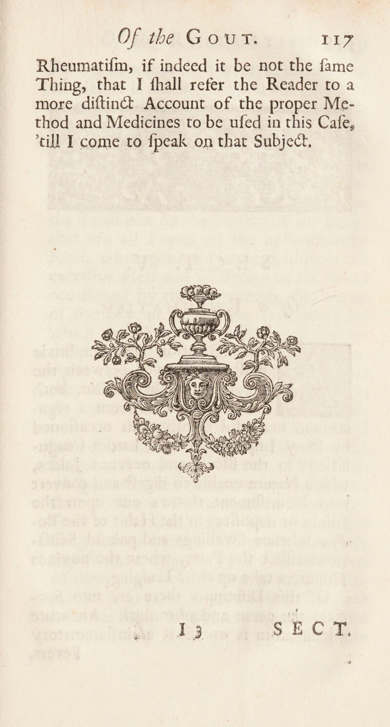 Rheumatifm, if indeed it be not the fame Thing, that I fliall refer the Reader to a more diftind: Account of the proper Me¬ thod and Medicines to be ufed in this Cafe., till I come to fpeak on that Subject I 3 S E C T.