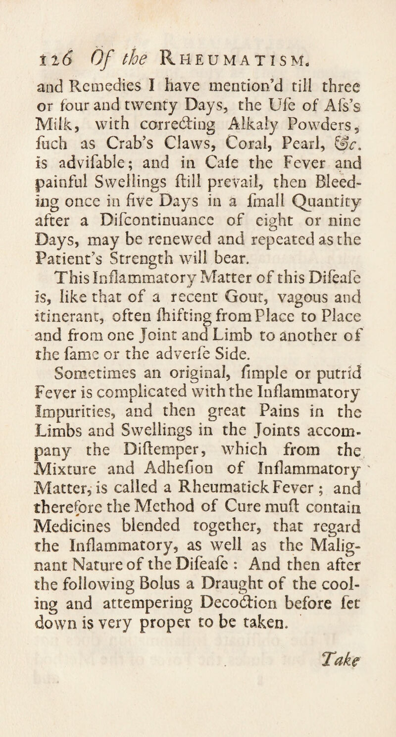 and Remedies I have mention'd till three or four and twenty Days, the Ufe of Afs’s Milk, with correcting Alkaly Powders, fuch as Crab's Claws, Coral, Pearl, is advifable; and in Cafe the Fever and painful Swellings (till prevail, then Bleed- ing once in five Days in a fmall Quantity after a Difcontinuance of eight or nine Days, may be renewed and repeated as the Patient's Strength will bear. This Inflammatory Matter of this Difeafe is, like that of a recent Gout, vagous and itinerant, often fhifting from Place to Place and from one Joint and Limb to another of the fame or the adverfe Side. Sometimes an original, Ample or putrid Fever is complicated with the Inflammatory Impurities, and then great Pains in the Limbs and Swellings in the Joints accom¬ pany the Diftemper, which from the Mixture and Adhefion of Inflammatory ' Matter, is called a Rheumatick Fever ; and therefore the Method of Cure mud contain Medicines blended together, that regard the Inflammatory, as well as the Malig¬ nant Nature of the Difeafe : And then after the following Bolus a Draught of the cool¬ ing and attempering Decodtion before fee down is very proper to be taken.