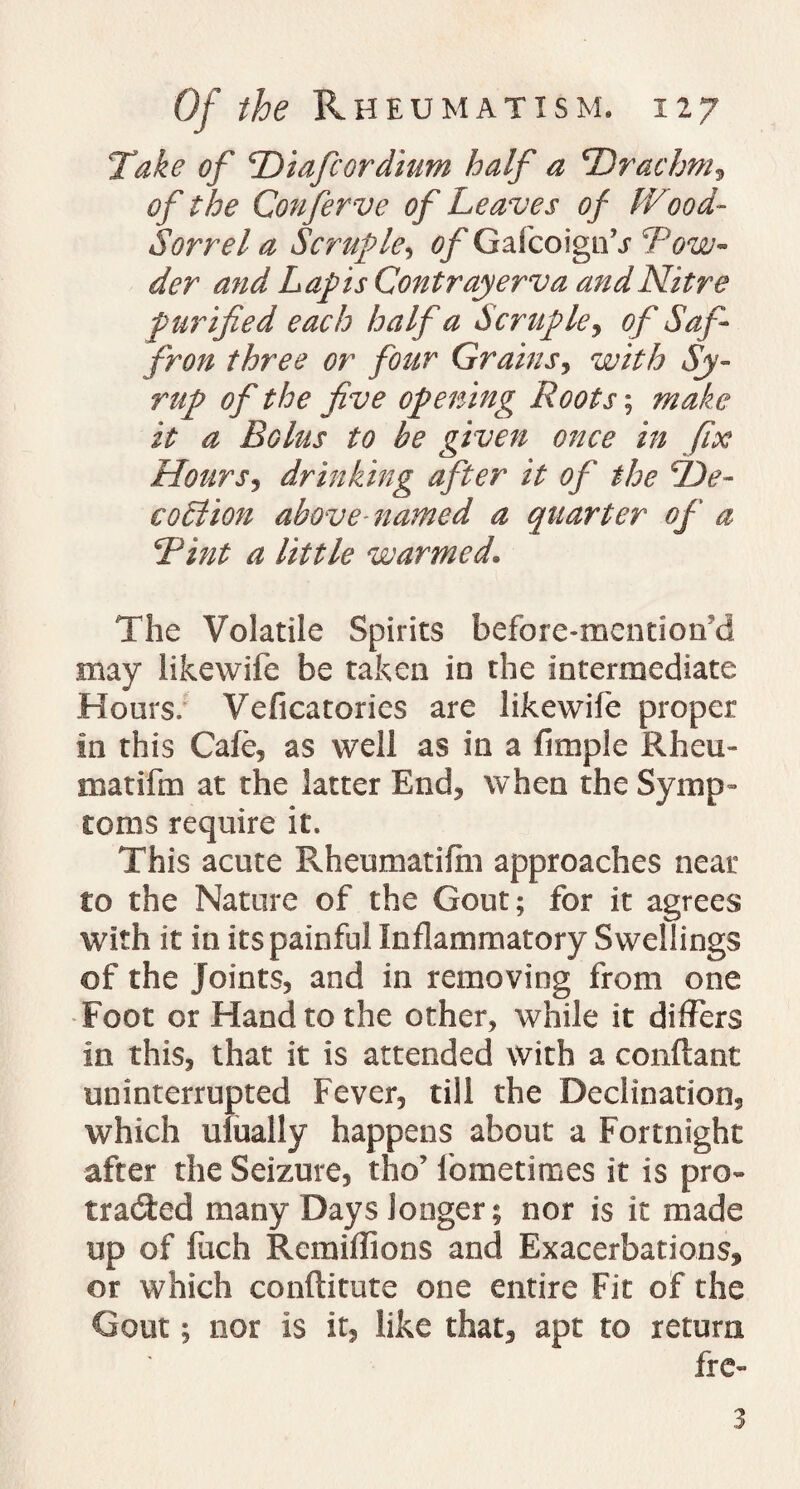 Take of Diafcordium half a 'Drachm, of the Confer ve of Leaves of Wood- Sorrel a Scruple, of GafcoignV Tow- der and Lapis Contrayerva and Nitre purified each half a Scruple, of Saf¬ fron three or four Grains, with Sy¬ rup of the five opening Roots; make it a Bolus to be given once in fix Hours, drinking after it of the De- eoblion above named a quarter of a Tint a little warmed. The Volatile Spirits before-mentiotfd may likewife be taken in the intermediate Hours: Veficatories are likewife proper in this Cafe, as well as in a fimple Rheu- matifm at the latter End, when the Symp¬ toms require it. This acute Rheumatifin approaches near to the Nature of the Gout; for it agrees with it in its painful Inflammatory Swellings of the Joints, and in removing from one Foot or Hand to the other, while it differs in this, that it is attended with a conftant uninterrupted Fever, till the Declination, which ufually happens about a Fortnight after the Seizure, the’ fometimes it is pro- traced many Days longer; nor is it made up of fjch Remiflions and Exacerbations, or which conftitute one entire Fit of the Gout; nor is it, like that, apt to return fre- 3