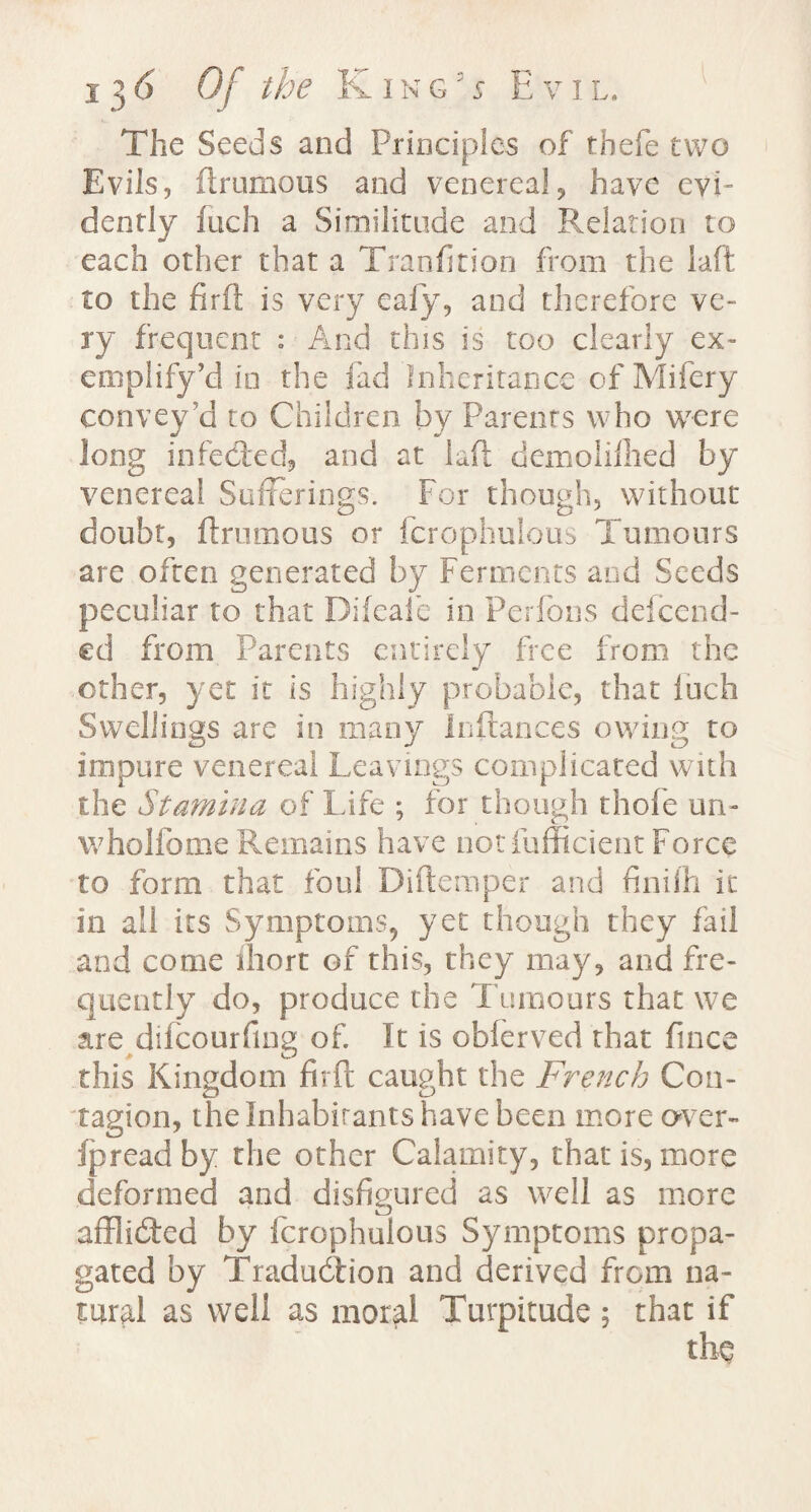 The Seeds and Principles of tbefe two Evils, firumous and venereal, have evi¬ dently fuch a Similitude and Relation to each other that a Tranfition from the laft to the firft is very eafy, and therefore ve¬ ry frequent : And this is too clearly ex- emplify’d in the fad Inheritance ofMifery convey’d to Children by Parents who were long infecled, and at laft demolilhed by venereal Sufferings. For though, without doubt, firumous or fcrophulous Tumours are often generated by Ferments and Seeds peculiar to that Difcaie in Perfons defeend- ed from Parents entirely free from the other, yet it Is highly probable, that fuch Swellings are in many Icflances owing to impure venereal Leavings complicated with the Stamina of Life ; for though thofe un- wholfome Remains have not fumcient Force to form that foul Diftemper and finilh it in all its Symptoms, yet though they fail and come ihort of this, they may, and fre¬ quently do, produce the Tumours that we are difeourfing of. It is obferved that fince this Kingdom firft caught the French Con¬ tagion, the Inhabitants have been more over- ip read by the other Calamity, that is, more deformed and disfigured as well as more aft] idled by fcrophulous Symptoms propa¬ gated by Tradudtion and derived from na¬ tural as weli as moral Turpitude ; that if