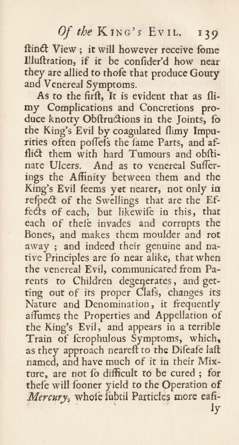 ffind View ; it will however receive feme Illuftration, if it be confider’d how oear they are allied to thole that produce Gouty and Venereal Symptoms. As to the It is evident that as fil¬ my Complications and Concretions pro¬ duce knotty Obftru&ions in the Joints, fo the King’s Evil by coagulated fluny Impu¬ rities often poffels the fame Parts, and af¬ flict them with hard Tumours and obfti- nate Ulcers. And as to venereal Suffer¬ ings the Affinity between them and the King’s Evil feems yet nearer, not only in refped of the Swellings that are the Ef¬ fects of each, but likewife in this, that each of thefe invades and corrupts the Bones, and makes them moulder and rot away ; and indeed their genuine and na¬ tive Principles are fo near alike, that when the venereal Evil, communicated from Pa¬ rents to Children degenerates, and get¬ ting out of its proper Clafs, changes its Nature and Denomination, it frequently affumes the Properties and Appellation of the King’s Evil, and appears in a terrible Train of fcrophulous Symptoms, which* as they approach neareft to the Difeafe laft named, and have much of it in their Mix¬ ture, are not fo difficult to be cured ; for thefe will fooner yield to the Operation of Mercury3 whole iubtil Particles more eafi-