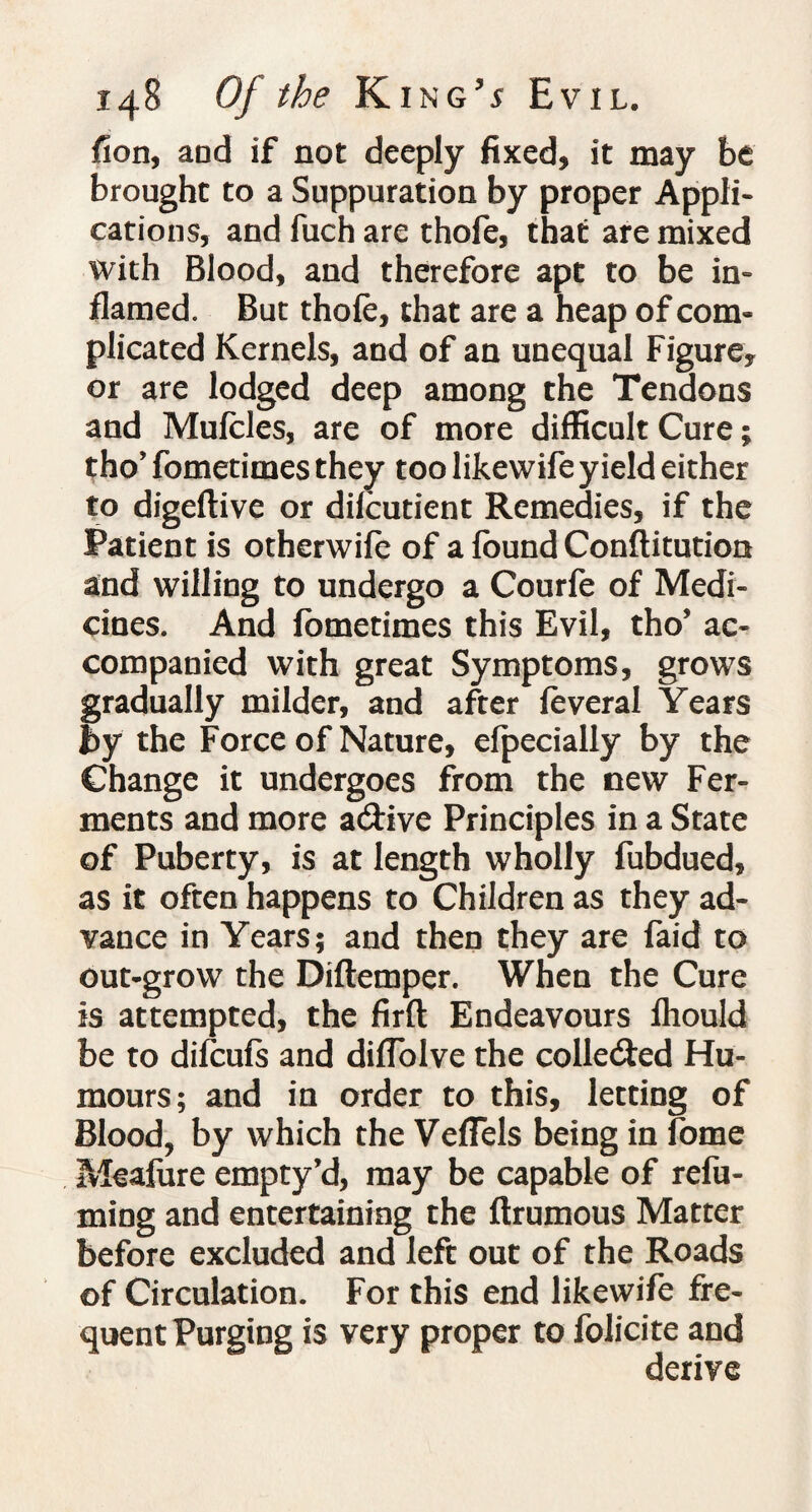 fion, and if not deeply fixed, it may be brought to a Suppuration by proper Appli¬ cations, and fuch are thofe, that are mixed with Blood, and therefore apt to be in¬ flamed. But thofe, that are a heap of com¬ plicated Kernels, and of an unequal Figure, or are lodged deep among the Tendons and Mufcles, are of more difficult Cure; tho* fometimes they too likewife yield either to digeflive or difcutient Remedies, if the Patient is otherwife of a found Constitution and willing to undergo a Courfe of Medi¬ cines. And fometimes this Evil, tho’ ac¬ companied with great Symptoms, grows gradually milder, and after feveral Years by the Force of Nature, efpecially by the Change it undergoes from the new Fer¬ ments and more a<5Hve Principles in a State of Puberty, is at length wholly fubdued, as it often happens to Children as they ad¬ vance in Years; and then they are faid to out-grow the Diftemper. When the Cure is attempted, the firft Endeavours fhould be to difcufs and diflolve the collected Hu¬ mours; and in order to this, letting of Blood, by which the VefTels being in fome Meafure empty’d, may be capable of refu¬ ming and entertaining the flrumous Matter before excluded and left out of the Roads of Circulation. For this end likewife fre¬ quent Purging is very proper to folicite and derive