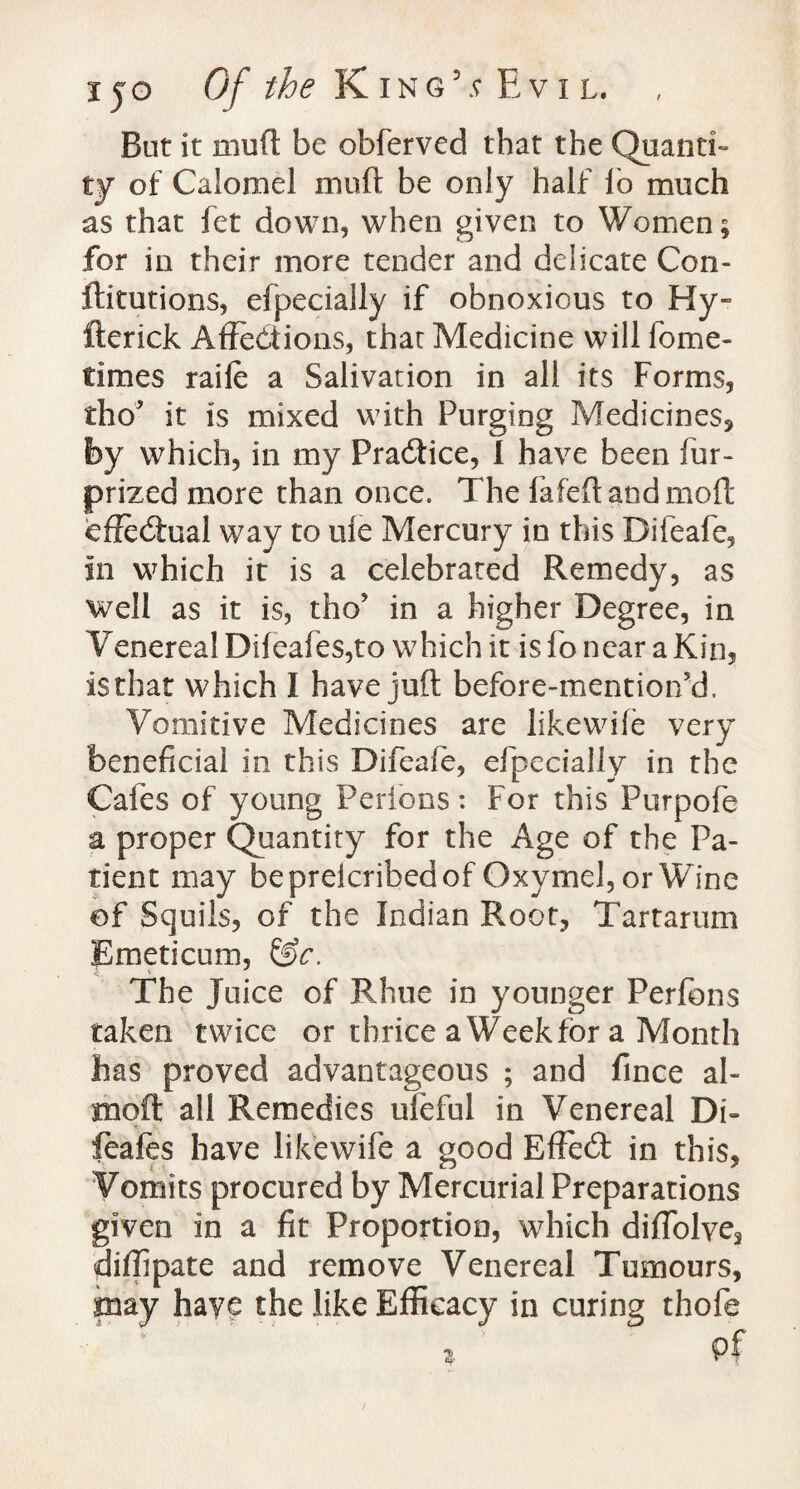 But it mud be obferved that the Quanti¬ ty of Calomel muft be only half lo much as that fet down, when given to Women; for in their more tender and delicate Con- ftitutions, efpecially if obnoxious to Hy- fterick Affections, that Medicine will lome- times raife a Salivation in all its Forms, tho’ it is mixed with Purging Medicines, by which, in my Practice, I have been fur- prized more than once. The fafeftandmoft effeCiual way to ufe Mercury in this Difeafe, in which it is a celebrated Remedy, as well as it is, tho* in a higher Degree, in Venereal Difeafes,to which it is fo near a Kin, isthat which I have juft before-mentior/d. Vomitive Medicines are likewife very beneficial in this Difeafe, efpecially in the Cafes of young Perfons: For this Purpofe a proper Quantity for the Age of the Pa¬ tient may bepreicribedof Oxymel, or Wine ©f Squils, of the Indian Root, Tartarum Emeticum, &c. The Juice of Rhue in younger Perfons taken twice or thrice a Week for a Month lias proved advantageous ; and fince al~ moft all Remedies ufeful in Venereal Di- feafes have likewife a good EffieCt in this, Vomits procured by Mercurial Preparations given in a fit Proportion, which difTolve, diffipate and remove Venereal Tumours, may have the like Efficacy in curing thofe