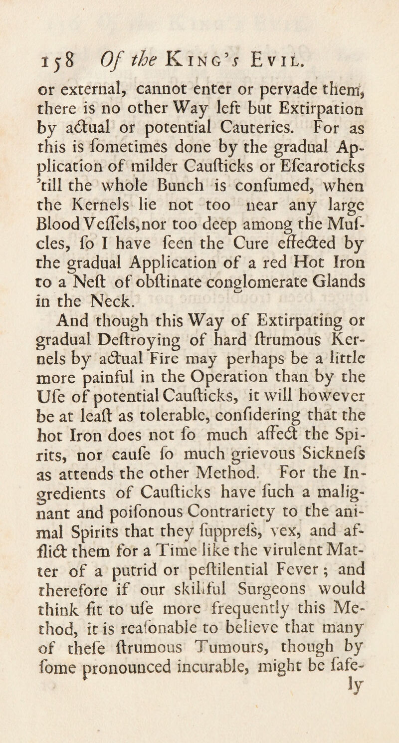 or external, cannot enter or pervade them, there is no other Way left but Extirpation by actual or potential Cauteries. For as this is fometimes done by the gradual Ap¬ plication of milder Caufticks or Efcaroticks ’till the whole Bunch is confumed, when the Kernels lie not too near any large Blood Veflels, nor too deep among the Muf- cles, fo I have feen the Cure effected by the gradual Application of a red Hot Iron to a Neft of obftinate conglomerate Glands in the Neck. And though this Way of Extirpating or gradual Deftroying of hard Brumous Ker¬ nels by actual Fire may perhaps be a little more painful in the Operation than by the Ufe of potential Caufticks, it will however be at leaft as tolerable, confidering that the hot Iron does not fo much affecft the Spi¬ rits, nor caufe fo much grievous Sicknefs as attends the other Method. For the In¬ gredients of Caufticks have fuch a malig¬ nant and poifonous Contrariety to the ani¬ mal Spirits that they fupprefs, vex, and af- tli(fi them for a Time like the virulent Mat¬ ter of a putrid or peftilential Fever; and therefore if our skillful Surgeons would think fit to ufe more frequently this Me¬ thod, it is reafonable to believe that many of thefe ftrumous Tumours, though by fome pronounced incurable, might be fafe-