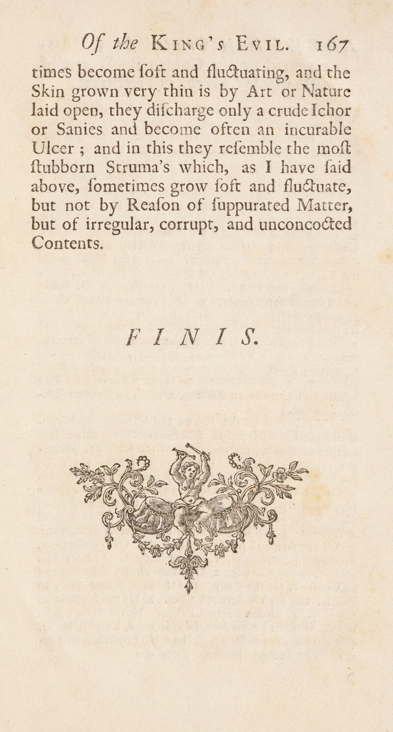 Of the K in a 5 Evil, i 67 times become foft and fluctuating, and the Skin grown very thin is by Art or Nature laid open, they difcharge only a crude Ichor or Sanies and become often an incurable Ulcer ; and in this they referable the moil ftubborn Struma's which, as I have laid above, fometimes grow foft and flu Chute, but not by Reafon of fuppurated Matter, but of irregular, corrupt, and unconcoCted Contents. FIN! S.