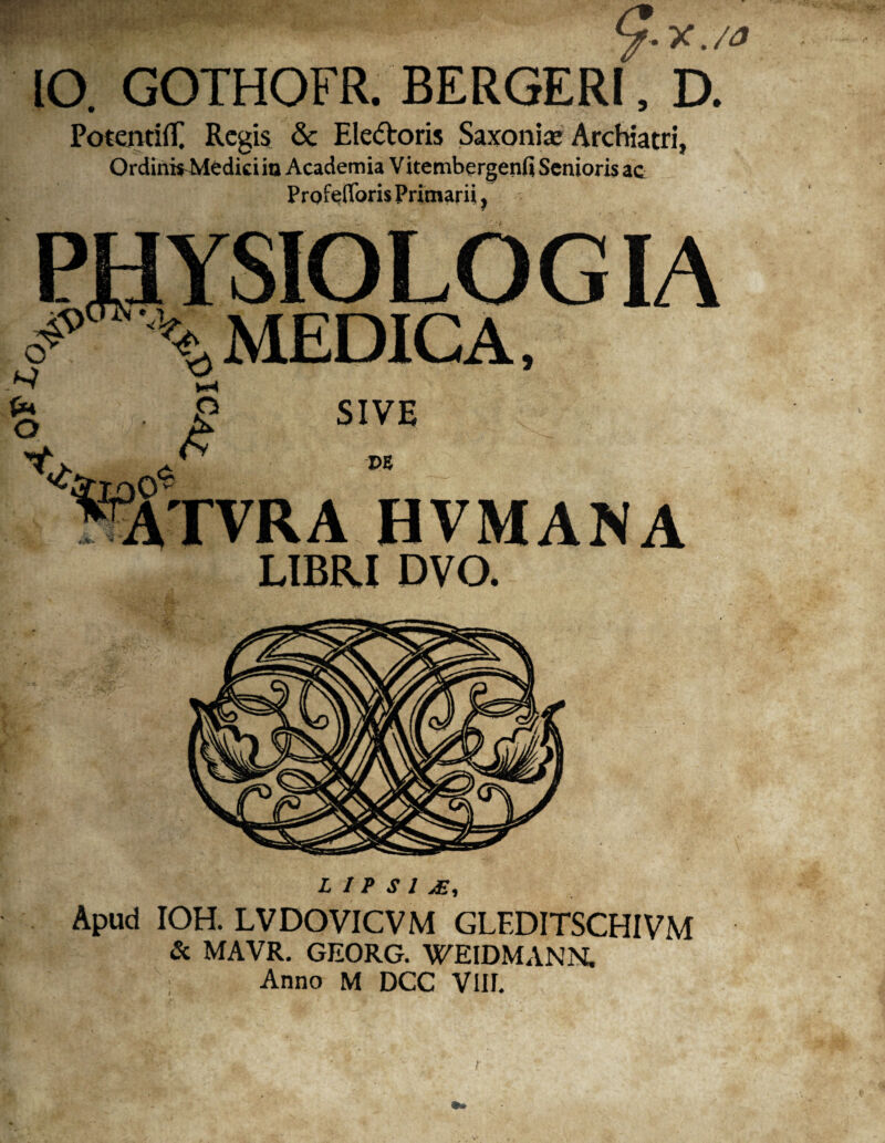 V-X./a IO. GOTHOFR. BERGER!, D. Potentiff Regis & Ele&oris Saxonis Archiatri, Qrdini^Medicim Academia Vitembergenfi Senioris ac ProfeOforis Primarii! - ■ PHYSIOLOGIA ^ \ MEDICA, PE ATVRA HVMANA LIBRI DVO. L I P S 1 jE, Apud IOH. LVDOVICVM GLEDITSCHIVM & MAVR. GEORG. WEIDMANN. Anno M DCC VIII.