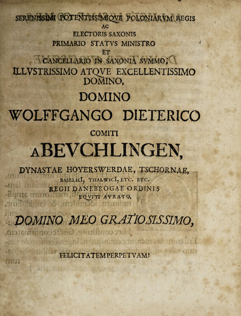 ELECTORIS SAXONIS PRIMARIO STATVS MINISTRO ET CANCELLARIO IN SAXONI A SYMMO ILLVSTRISSIMO ATQVE EXCELLENTISSIMO DOMINO, DOMINO WOLFFGANGO PIETERICO COMITI DYNASTAE HOYERS WERDAE, TSCHORNAE, BASEUCl? THAMTICI, £TC. ETC. &EQII pANpBPvOGAE ORCINIS 1 EQVITT avratq, , DOMINO FELICITATEM PERPET V AM! V* „■