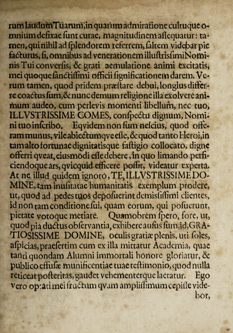 rum laudutnTuarum,in quarum admiratione cultuque o- mnium defixae funt curae, magnitudinem aflequatur: ta¬ men, qui nihil ad fplendorem referrem,falcem videfaar pie fadurus, fi, omnibus ad venerationem iliuflrisfimiNomi- nis Tui converfis, &: grati aemulatione animi excitatis, mei quoque fandiffimi officii fignificationem darem. Ve¬ rum tamen, quod pridem pratifare debui, iongiusdiffer¬ re coactus fum,&nunc demum religione illa exolvere ani¬ mum audeo, cum perlevis momenti libellum, nec tuo, ILLVSTRISSIME COMES, confpedu dignum, Nomi¬ ni tuo infcribo. Eqvidem non lum nefcius, quod offe¬ ram munus, vileabiedfumqveefle,Ecquod tanto Heroi,in tam alto fortunae dignitatisque faftigio collocato, digne offerri qveat, eiusmodi eflc debere ,in quo iimando perfi* ciendoquears,qvicquid efficere poffit, Videatur experta. At ne illud quidem ignoro, TE, ILLVSTRISSIME DO¬ MINE, tam inufitatae humanitatis exemplum prodere, ut, quod ad pedes tuos depoiuerintdcmisfiffimi clientes, id non tam conditione fui, quam eorum, qui pofiierunt, pietate votoque metiare. Quamobrem lpero, fore, ut, quod pia dudtus obfervantia,exhibere aufiis fum,id,GRA¬ TIOSISSIME DOMINE, oculis gratiae plenis, uti foles, afpicias, praefertim cum ex illa mittatur Academia, quae tartti quondam Alumni immortali honore gloriatur, & reticeat pofleritas, gaudet vehementerqUe laetatur. Ego Vero optati mei frudum qvam ampliffimum cepifle vide¬ bor,