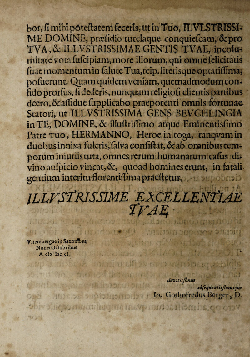 bor, fi mihi poteftatem feceris, ut in Tuo, ILVLSTRISSI- ME DOMINE, prcefidio tutelaque conquiefcam, &pro TVA ,& ILLV5TRISSIMAE GENTIS T-VAE, incola rnitate vota fulcipiam, more illorum, qui omne felicitatis fuae momentum in faluteTua,reip.Iiterisque optatifiima* poluerunt. Quam quidem veniam, quemadmodum con. fido prorfus, fi dederis, nunquam religiofi clientis partibus deero, & afiidue fupplicabo praepotenti omnis fortunae Statori, ut ILLVSTRISSIMA GENS BEVCHLINGIA in TE, DOMINE, & illudriflimo afque Eminentisfimo Patre tuo , HERMANNO, Heroe in toga, tanqvam in duobus innixa fulcris, lalva confidat, &: ab omnibus tem¬ porum iniuriis tuta, omnes rerum humanarum cafus di¬ vino aufpicio vincat, &, quoad homines erunt, in fatali gentium interitu Horentilfima praedetur, 7 yitembergae ni5axon!bi«}. Nonis Oefobribus A.cD Ix cL iIcMottiJiniHS ebfrqtietttisfimtisque Io. Gothofredus Berger, D.