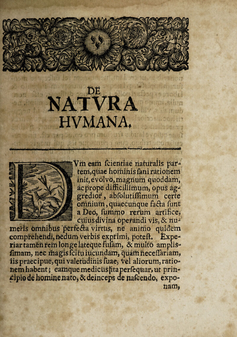 Milii wfcll —»—■-i Vm eam fcieritiae naturalis par-* tem,qtiae hominis fani ratiohem init, evdlvo, magnum quoddam, ac prope difficiilirntirn, opus ag¬ gredior , abfolutiflimum certe onihium,quaecuiique facta furti: a Deo, fummo refhm artifice* ditius divina operandi vis, & riuf' metis hmhibiis perfe£ta virttis, ne aniffio quidem comprehendi, hedum verbis exprimi, poteft, Expe¬ riar tamSiirem longe lateque fidam, & multo amplis- limam, nec magis fcitu iucundam, quam heceflariam, iis praecipue, qui valetudinis fuae, vel aliorum, ratio¬ nem habent; eamque medie Lis jita perfeqtiar, ut prirt- dpio de homiflenato^& deinceps aehafcendo, expo¬ nam»
