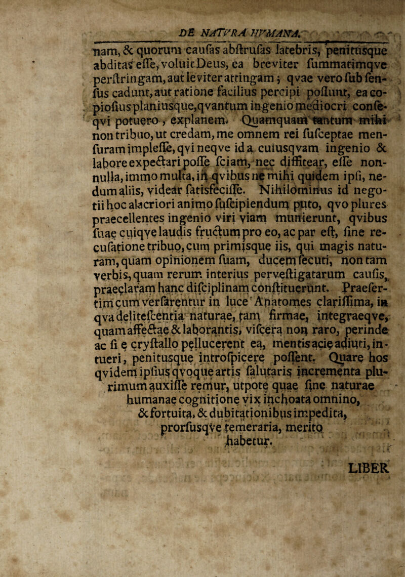 >•*. DE NJTrRA HVMANA. pii ■■■ ■- i . ....—- —— -r— —r :— nam, Sc quorum caulas abflrufas latebris, periithsque abditas elfe, voluit Deus, ea breviter rummatimqve perftringam, aut leviter attingam j qvae vero fub fen- fus cadunt, aut ratione facilius percipi poliunt, eaco- piofiuspIaniusque,qvantum ingenio mediocri conle* qvi potuero , explanem- Quamquam tantum milii non tribuo, ut credam, me omnem rei fufceptae men- furamimplet»qvineqve ida cuiusqvam ingenio & labore expe&ari poiTe fciam, nec diffitear, elle non¬ nulla, immo multa,in qvibusnemihi quidem ipfi, ne¬ dum aliis, videar fatisfecifle. Nihilominus id nego¬ tii hoc alacriori animo fufcipiendum puto, qvoplures praecellentes ingenio viri viam munierunt, qvibus fuae cuiqve laudis fructum pro eo, ac par eft, fine re- cufatione tribuo, cum primjsque iis, qui magis natu¬ ram, quam opinionem fuam, ducem fecuti, non tam verbis,quam rerum interius pervelligatarum caufis, praeelaram hanc difciplinam conftituerunt, Praefer- timc;um Ver farentur in luce Anatomes clariffima, in qva delitelfcentia naturae, tam firmae, integraeqve, quamaffe&ae & laborantis, vifcera noq raro, perinde ac fi e cryftallo pellucerent ea, mentisacieadiuti,in¬ tueri, penitusque introfpicere pollent, Quare hos qvidem iptiu$ qvoque artis falutaris incrementa plu¬ rimum auxifle remur, utpote quae fine naturae humanae cognitione vix inchoata omnino, &fortuita> & dubitationibus impedita, prorfusqve temeraria, meritq habetur. ' • * y.* r •>* ' ^ j i * LIBER