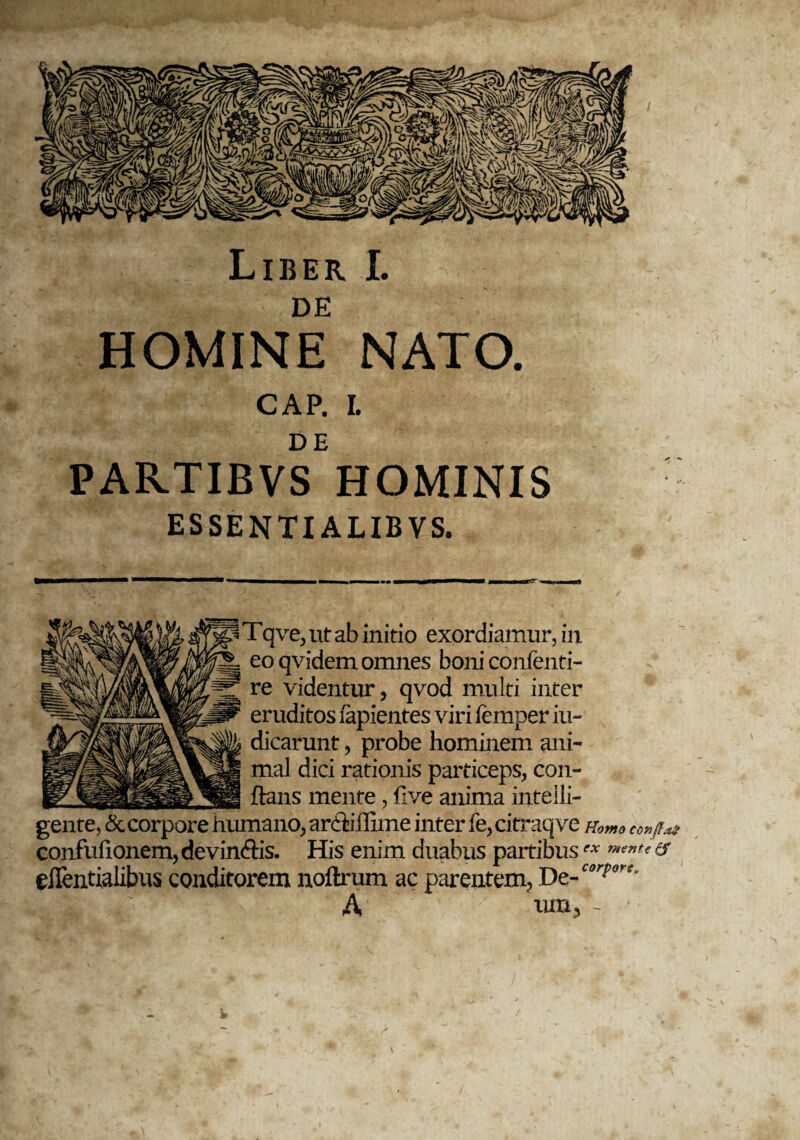 DE HOMINE NATO. CAP. I. DE PARTIBVS HOMINIS ESSENTIALIBVS. Tqve, ut ab initio exordiamur, in eo qvidem omnes boni confenti- re videntur, qvod multi inter eruditos lapientes viri lemper iu- dicarunt, probe hominem ani¬ mal dici rationis particeps, con- _ftans mente, five anima intelli- gente, & corpore humano, archilime inter fe, citraqve n0mo co»jr*t confulionem, devincis. His enim duabus partibusex & elTentialibus conditorem noftrum ac parentem, De- C(,r?trt-' A v iun, - * V