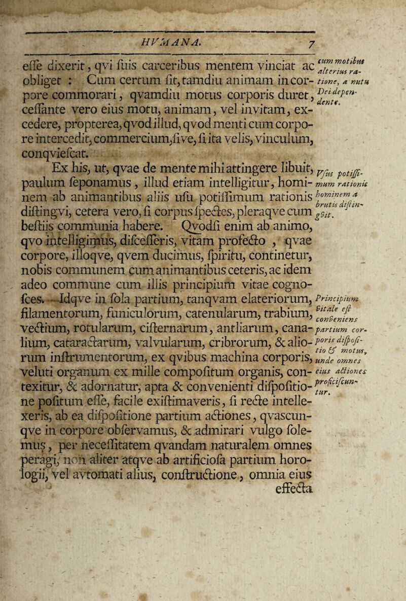 eile dixerit, qvi luis carceribus mentem vinciat ac obliget : Cum certum fit, tamdiu animam in cor- tione, a nutu pore commorari, qvamdiu motus corporis duret, ^'^pen' celTante vero eius motu, animam, vel invitam, ex¬ cedere, propterea, qvod illud, qvod menti cum corpo¬ re intercedit, commercium,11 ve, 13. ita velis, vinculum, - , conqviefcat. - Ex his, ut, qvae de mente mihi attingere libuit, v , ti^_ paulum leponamus , illud etiam intelligitur, horni- mum rationis beftiis communia habere. Qvodh enim ab animo, qvo intelligimus, difcefleris, vitam profe&o , qvae corpore, illoqve, qvem ducimus, Ipiritu, continetur, nobis communem cum animantibus ceteris, ac idem adeo commune cum illis principium vitae cogno- fces. Idqve in fola partium, tanqvam elateriorum, Principium filamentorum, funiculorum, catenularum, trabium, e“*leeePfe„t vedfium, rotularum, cifternarum, antliarum, cana- partium cor* lium, cataractarum, valvularum, cribrorum, & alio- rum lnltrumeutorum, ex qvibus machina corporis, unde omnes veluti orgamun ex mille compofitum organis, con- eius adiiones texitur, & adornatur, apta & convenienti dilpofitio- prpfp’am' ne politum efie, facile exiftimaveris, fi refte intelle¬ xeris, ab ea difpofitione partium actiones, qvascun- qve in corpore oblervamus, & admirari vulgo fole- mus, per neceffitatem qvandam naturalem omnes peragi, non aliter atqve ab artificiola partium horo¬ logii, vel avtomati alius, conltxudtione, omnia eius effedht