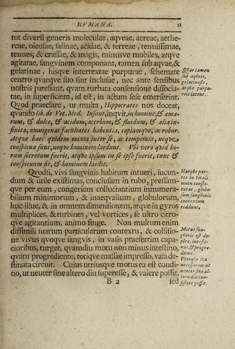 tot diverfi generis moleculae, aqveae, aereae, aethe- reae, oleofae, lalinae, acidae, & terreae, tenuiffimae, tenues, & crafiae, & magis, minusve mobiles, atqve agitatae, fangvinem componant, tamen fiib aqvae,& gelatinae, hisqve intertextae purpurae, fchemate$%***”!** centro qvaeqve iuo fint incluiae, nec ante fenfibus geutlllfi, hoftris patefiant, qvam turbata confenfione difiocia- atqCe purpu* tae, in fuperficiem, id eft, in aftiim fefe emerierint.retsUtcnt' * Qvod praeclare , ut multa, Hippocrates nos doceat, qvando lib, de Vet.Med. Infiint,movit,in homine ama¬ rum, (f dulce, acidum, acerbum, fj fluidum, & alia in¬ finita, omnigenas facultates habentia, copiamqVe, ac robur, Atqve haec qVidem mixta inter fe, ac temperata, neql)tu> confpicua funt, neqVe hominem laedunt. Vbi vero qVtd ho¬ rum fe cretum fuerit} atcfbe ipfum in fe ipfo fuerit3 tunc confpicuum fit, IS hominem laedat. Qyodfi, vivi fangvinis habitiim intueri, iucun- H**qtep*r^ dum & utile exiftimas, conclufam in tubo, preflam- ZwZcllpl qve per eum, congeriem colludlantium innumera- tutae, globo- bilium minimorum, & inaeqvalium, globulorum, huc illuc, & in omnem dimenlionem, atqve in gyros reddunt, multiplices, & turbines, vel vortices, ie ultro citro- qve agitantium, animo finge. Non multum enim diffimili fuarum particularum contextu, & collifio- Motus^p‘ ne vivus qvoqve fangvis, m vaiis praeiertim capa- piex, iftejn. cioribus, turget, qvamdiu motu non minus inteftino, ”»s&pn>&rf qvam progrediente, totiqve maftae imprefio, vafa de- ita ftinata Circuit. Cuius utriusqve motus ea eft condi- necefjartm ut tio, ut neuter fine altero diu fuperefte, & valere poifit, fi 2 Ibd JiJlcre