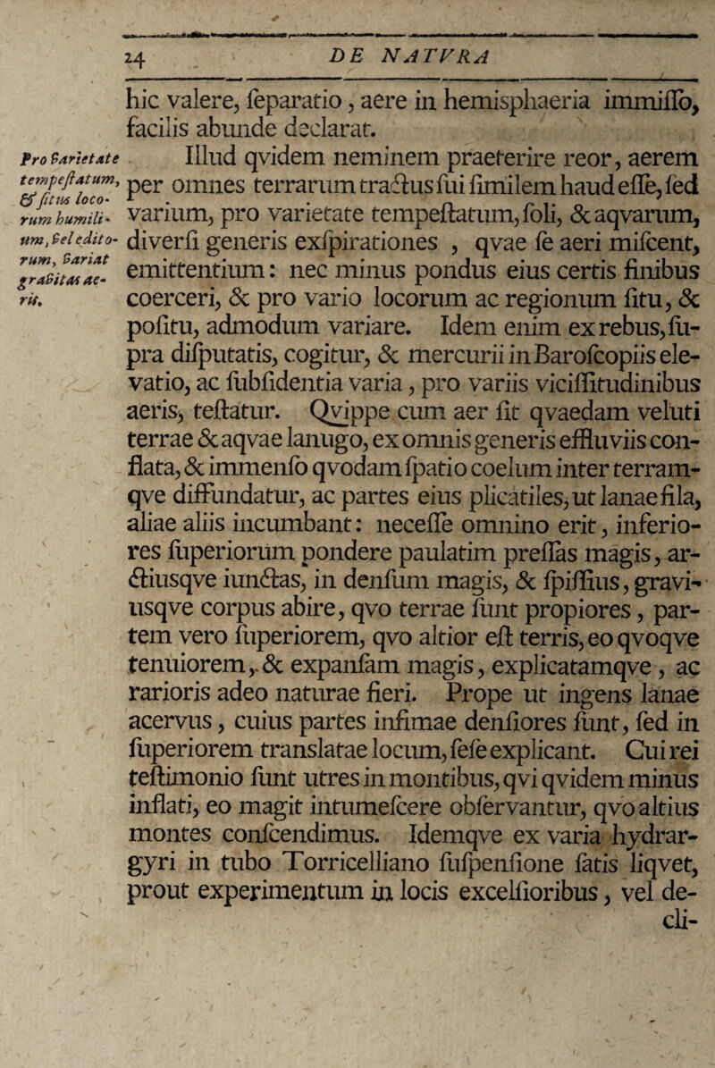 Pro Variet dt e hic valere, feparatio, aere in hemisphaeria immiflb, facilis abunde declarat. Illud qvidem neminem praeterire reor, aerem tempeftatum, per omnes terrarum traflus fui ftmilem haud ede, led rum humili- varium, pro varietate tempeftatum,foh, &aqvarum, um.teiedito- diverli generis exipirationes , qvae le aeri mifcent, r“ZiuTae- emittentium: nec minus pondus eius certis finibus rit. coerceri, & pro vario locorum ac regionum fitu, & politu, admodum variare. Idem enim ex rebus, iii- pra diiputatis, cogitur, Sc mercurii in Barolcopiis ele¬ vatio, ac liiblidentia varia, pro variis viciffitudinibus aeris, teftatur. Qvippe cum aer fit qvaedam veluti terrae & aqvae lanugo, ex omnis generis effluviis con¬ flata, & immenfo qvodam lpatio coelum inter terram- qve diffundatur, ac partes eius plicatiles, ut lanae fila, aliae aliis incumbant: necefle omnino erit, inferio¬ res fuperiorum pondere paulatim preflas magis, ar- diusqve iunffas, in denfum magis, & Ipiflius, gravi- usqve corpus abire, qvo terrae fimt propiores, par¬ tem vero luperiorem, qvo altior efi terris, eo qvoqve tenuioremexpanlam magis, explicatamqve, ac rarioris adeo naturae fieri. Prope ut ingens lanae acervus, cuius partes infimae denfiores lunt, fed in luperiorem translatae locum, fele explicant. Cui rei , teftimonio liint utres in montibus, q vi qvidem minus inflati, eo magit intumelcere obfervantur, qvo altius montes confcendimus. Idemqve ex varia hydrar- gyri in tubo Torricelliano fufpenfione latis liqvet, prout experimentum in locis excelfioribus, vel de¬ di-