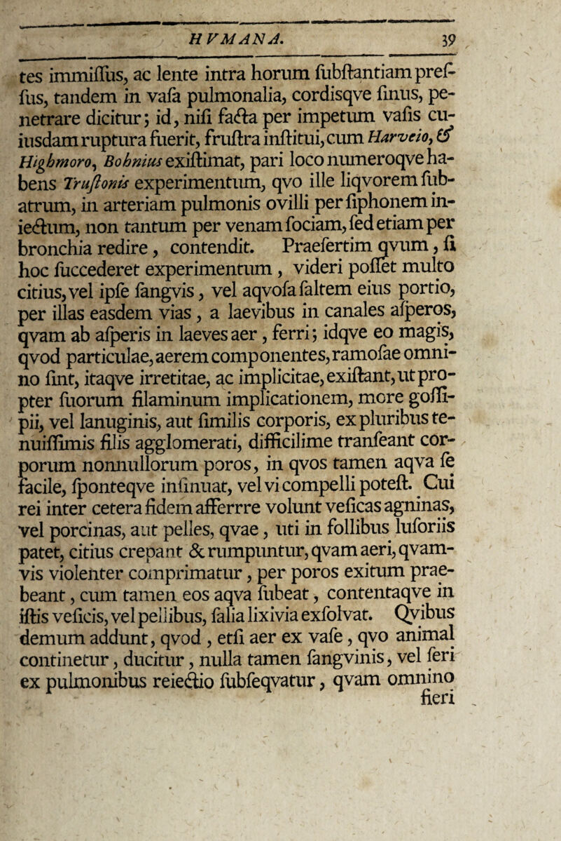 tes immifTus, ac lente intra horum fubftantiam prefi fus, tandem in vafa pulmonalia, cordisqve finus, pe¬ netrare dicitur; id, nifi fafta per impetiun vafis cu¬ iusdam ruptura fuerit, fruftra inftitui, cum Harvcio, Higbmoro, Bohniiisexiftimat, pari loco nmneroqve ha¬ bens Truftonis experimentum, qvo ille liqvoremfub- atrum, in arteriam pulmonis ovilli per fiphonem in- ie&um, non tantum per venam fociam,fed etiam per bronchia redire, contendit. Praefertim qvum, fi hoc fuccederet experimentum, videri poflet multo citius, vel ipfe fangvis, vel aqvofafaltem eius portio, per illas easdem vias, a laevibus in canales afperos, qvam ab afperis in laeves aer, ferri; idqve eo magis, qvod particulae, aerem componentes,ramofae omni¬ no fint, itaqve irretitae, ac implicitae, exiftant, ut pro¬ pter fixorum filaminum implicationem, mere goflx- pii, vel lanuginis, aut fimilis corporis, ex pluribus te- nuiflimis filis agglomerati, difficilime tranfeant cor¬ porum nonnullorum poros, in qvos tamen aqva fe facile, fponteqve inlinuat, vel vi compelli poteft. Cui rei inter cetera fidem afFerrre volunt veficas agninas, vel porcinas, aut pelles, qvae, uti in follibus luforiis patet, citius crepant & rumpuntur, qvam aeri, qvam- vis violenter comprimatur, per poros exitum prae¬ beant , cum tamen eos aqva fixbeat, contentaqve in iftis veficis, vel pellibus, falia lixivia exfolvat. Qvibus demum addunt, qvod, etfi aer ex vafe, qvo animal continetur, ducitur, nulla tamen fangvinis, vel feri ex pulmonibus reiedio fubfeqvatur, qvam omnino _ ; fieri