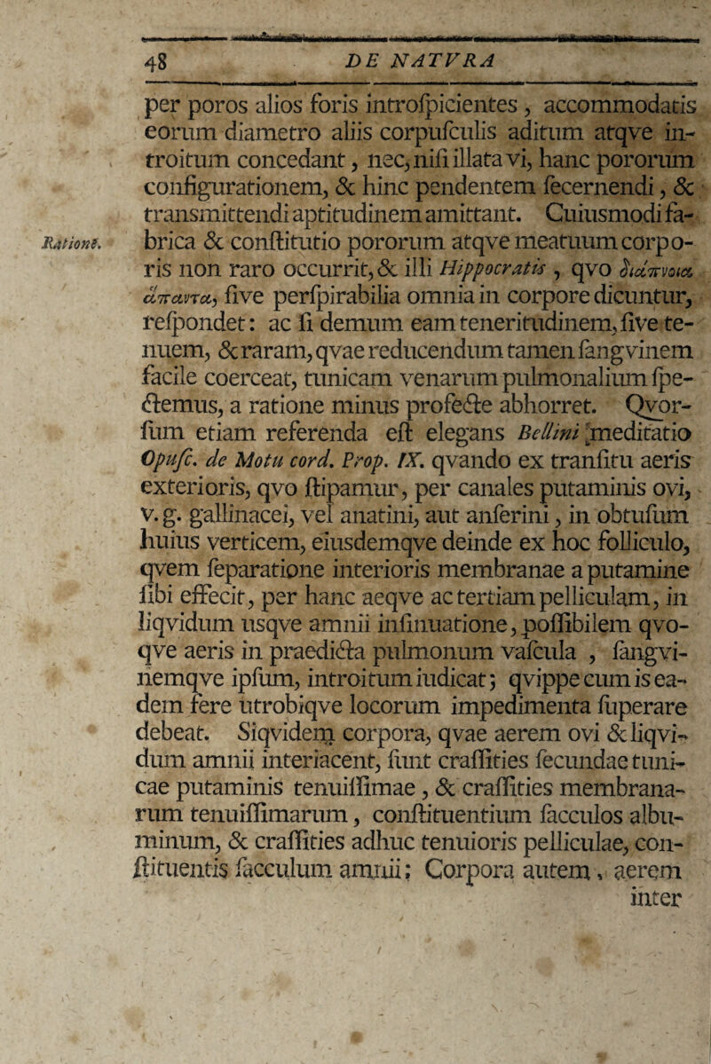 Ratione. - —--i- -— — .....| | per poros alios foris introfpicientes , accommodatis eorum diametro aliis corpufculis aditum atqve in¬ troitum concedant, nec, nili illata vi, hanc pororum configurationem, & hinc pendentem fecernendi, & transmittendi aptitudinem amittant. Cuiusmodi fa¬ brica & conftitutio pororum atqve meatuum corpo¬ ris non raro occurrit, & illi Hippocratis , qvo hdnma. tlva.nct, five perfpirabilia omnia in corpore dicuntur, relpondet: ac fi demum eam teneritudinem, five te¬ nuem, & raram, qvae reducendum tamen fangvinem facile coerceat, tunicam venarum pulmonalium Ipe- clemus, a ratione minus profe&e abhorret. Qvor- fiun etiam referenda eft elegans Bellmi ^meditatio Opufc. de Motu cord. Prop. IX. qvando ex tranfitu aeris exterioris, qvo ftipamur, per canales putaminis ovi, v. g. gallinacei, vel anatini, aut anferini, in obtufum huius verticem, eiusdemqve deinde ex hoc folliculo, qvem feparatione interioris membranae a putamine libi effecit, per hanc aeqve ac tertiam pelliculam, in liqvidum usqve amnii infinuatione,poffibilem qvo- qve aeris in praediria pulmonum vafcula , laugvi- nemqve ipfum, introi tum iudicat; qvippe cum is ea¬ dem fere utrobiqve locorum impedimenta luperare debeat. Siqvideni corpora, qvae aerem ovi & liqvi- dum amnii interiacent, fitnt craffities fecundae tuni¬ cae putaminis tenuiflimae, & craffities membrana¬ rum tenuiffimarum, conftituentium facculos albu¬ minum, & craffities adhuc tenuioris pelliculae, con- ftituentis facculum amnii; Corpora autem, aerem inter