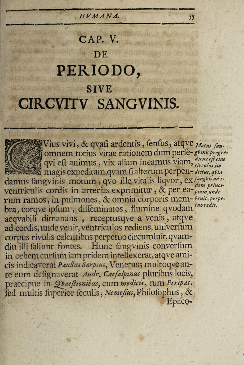 CAP. V. DE PERIODO, SIVE CIRCVITV SANGVINIS. vivi, & qvafl ardentis, fenilis, atqve Motus fan- omnem totius vitae rationem dum perfe-jw»*/™^ qvi eft animus, vix aliam ineamus viam, magis expeditam,qvam fi alterum perpen- ditius, <j9ia damus fangvinis motum , qvo ille vitalis liqvor, exS*K&e*adt’ 'n . 7. * .. 1 dem prmct- ventriculis cordis m arterias exprimitur, oc per p iumyunde rum ramos, in pulmones, & omnia corporis mem-perpes bra, corqve ipfum , difieininatos, flumine qvodam'0m^’ aeqvabili dimanans , receptusqve a venis, atqve ad cordis, unde venit, ventriculos rediens, univerfum corpus rivulis calentibus perpetuo circumluit, qvam- diu illi faliunt fontes. Hunc fangvinis converfiim in orbem curfumiam pridem intellexerat, atqve ami¬ cis indicaverat PaullusSarpius, Venetus; multoqve an¬ te eum defignaverat Andr. Caefalpimis pluribus locis, praecipue in aeflionibiis, cum medici*, tum Peripat. jed multis fuperior feculis, Nemejius^Philofophus, & - . Epifco- o
