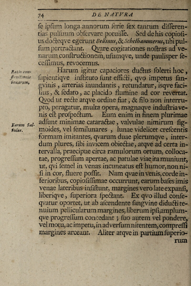 Ratio coti' fi rxtlizonis Venarum, Tarttm $al' $uiae. 74 fe ipfhm longa annorum lerie fex tantum difFeren- tias pulfuum obfervare potuifie. Sed de his copiofi- us do&eqve egerunt Betimus, 8c Schelhammerus, ubi pul¬ lum pertractent. Qvare cogitationes noftras ad ve¬ narum conflrucSionem, ufumqve, unde paulisper fe- cellimus, revocemus. Harum igitur capaciores duftus lolerti hoc, fapientiqve inftituto funt efficti, qvo impetus lan- gvinis , arterias inundantis, retundatur, isqve faci¬ lius , & fedato, ac placido flumine ad cor revertat. Qvod ut recle atqve ordine fiat, & filo non interru¬ pto, peragatur, multa opera, magnaqve induftria ve¬ nis eft prolpedum. Eum enim in finem plurimae adfunt minimae catara&ae, valvulae nimirum fig- moiaes, vel femilunares , lunae videlicet crefcentis formam imitantes, qvarum duae plerumqve, inter¬ dum plures, fibi invicem obiedae, atqve ad certa in¬ tervalla, praecipue circa ramulorum ortum, colloca¬ tae, progrefium apertae, ac patulae viae ita muniunt, ut, qvi lemel in venas incuneatus eft humor, non ni¬ li in cor, fluere poffit. Nam qvae in venis, corde in¬ ferioribus, copioliffimae occurrant, earum bafes imis venae lateribus infiflunt, margines vero late expanfi, liberiqve, fuperiora Ipeflant. Ex qvo illud confe- qvatur oportet, ut ab alcendente fkngvine didulti te¬ nuium pellicularum margines, liberum ipfi,amplum- qve progrefium concedant ; fuo autem vel pondere, vel motu, ac impetu, in adverfumnitentem, comprefli margines arceant. Aliter atqve in partium fuperio¬ rum