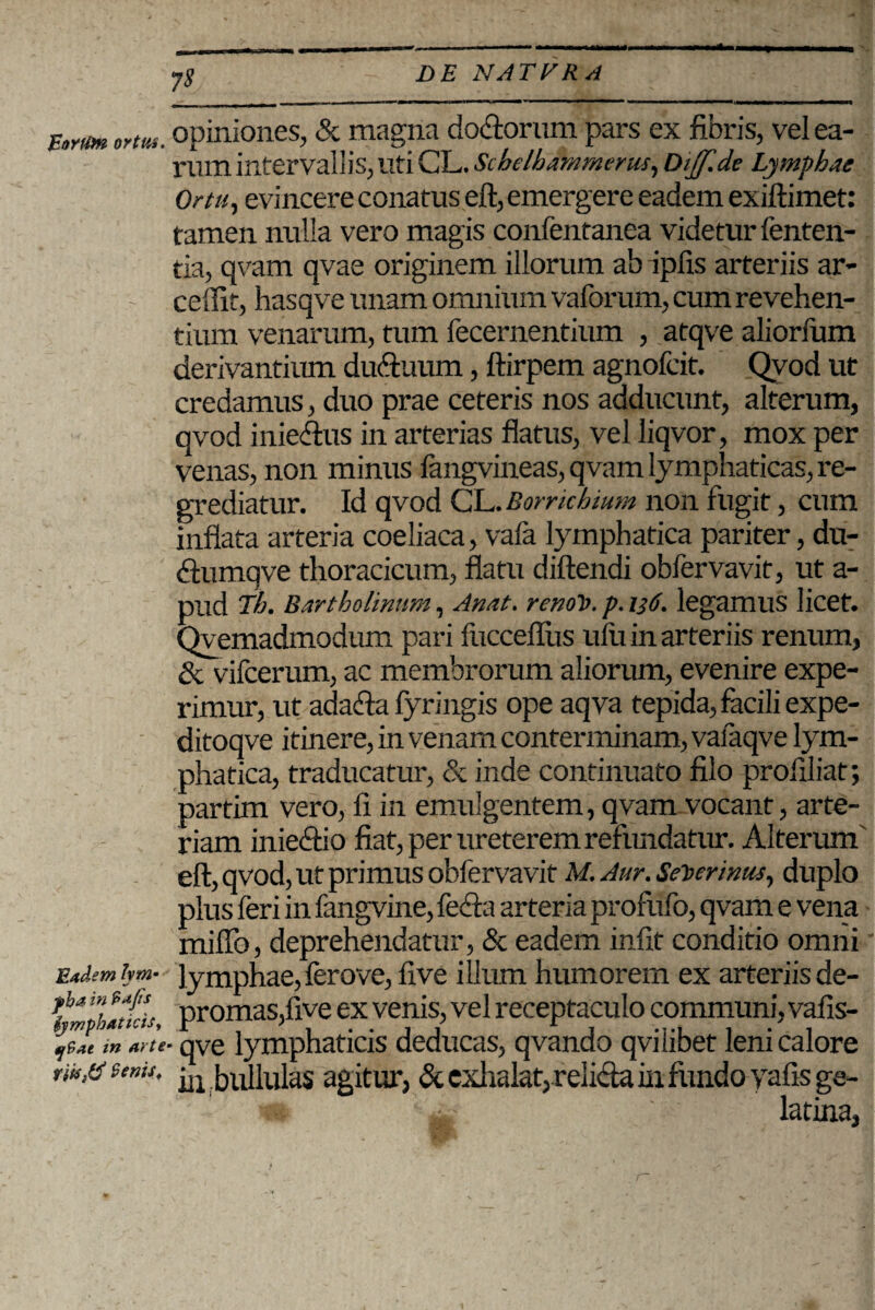 JcoYtfm ortus. Eadem hm• yha in ?>ajis ijmphatidSy tjSae in arte Senis, 7$ opiniones, <Sc magna dodiorum pars ex fibris, vel ea¬ rum intervallis, Uti CL. Schelhammerus, DijJ.de Lymphae Ortu, evincere conatus eft, emergere eadem exiftimet: tamen nulla vero magis confentanea videtur fenten- tia, qvam qvae originem illorum ab ipfis arteriis ar- ceflit, hasqve unam omnium vaforum, cum revehen¬ tium venarum, tum fecernentium , atqve aliorlum derivantium dudiuum, ftirpem agnofcit. Qvod ut credamus, duo prae ceteris nos adducunt, alterum, qvod iniedus in arterias flatus, vel liqvor, mox per venas, non minus langvineas, qvam lymphaticas, re¬ grediatur. Id qvod CL. Borrichium non fugit, cum inflata arteria coeliaca, vafa lymphatica pariter, du- dtumqve thoracicum, flatu diftendi obfervavit, ut a- pud Tb. Bartholinum, Anat. renot>. p. 136. legamus licet. Qyemadmodum pari fuccefliis ulu in arteriis renum, & vifcerum, ac membrorum aliorum, evenire expe¬ rimur, ut ada&a fyringis ope aqva tepida, facili expe- ditoqve itinere, in venam conterminam, vaiaqve lym¬ phatica, traducatur, & inde continuato filo proilliat; partim vero, II in emulgentem, qvam vocant, arte¬ riam inie&io fiat, per ureterem refundatur. Alterum' eft, qvod, ut primus obfervavit M.Aur.Set>erinus, duplo plus feri in fangvine, fecla arteria profufo, qvam e vena miflb, deprehendatur, & eadem infit conditio omni lymphae, ferove, five illum humorem ex arteriis de¬ promas, five ex venis, vel receptaculo communi, vafis- ■ qve lymphaticis deducas, qvando qvi libet leni calore ili bullulas agitur, & exhalat,relida in fundo yafisge- v«t ^ latina,