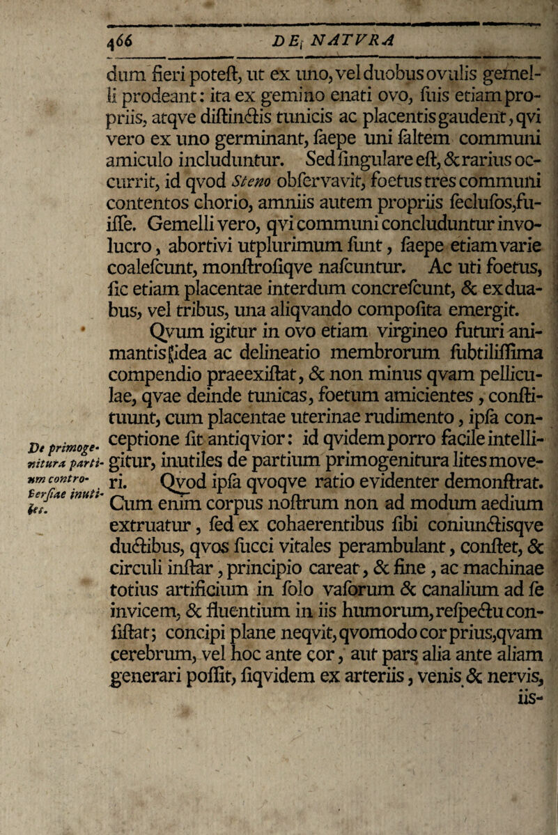 Ve primo ge¬ nitura -parti¬ um contro- Serjiae inuti iei. 466 DE,- NATVRA dura fieri poteft, ut ex uno, vel duobus ovalis gemel¬ li prodeant: ita ex gemino enati ovo, fuis etiam pro¬ priis, atqve diftin<ftis tunicis ac placentis gaudent, qvi vero ex uno germinant, faepe uni faltem communi amiculo includuntur. Sed lingulare eft, Serarius oc¬ currit, id qvod Stem obfervavit, foetus tres communi contentos chorio, amniis autem propriis feclufos,fu- iile. Gemelli vero, qvi communi concluduntur invo¬ lucro , abortivi utplurimum fimt, faepe etiam varie coalefcunt, monftrofiqve nafcuntur. Ac uti foetus, fic etiam placentae interdum concrefcunt, Sc ex dua¬ bus, vel tribus, una aliqvando compofita emergit. Qvum igitur in ovo etiam virgineo futuri ani¬ mantis Hidea ac delineatio membrorum fiibtiliflima compendio praeexiftat, & non minus qvam pellicu¬ lae, qvae deinde tunicas, foetum amicientes, confti- tuunt, cum placentae uterinae rudimento, ipfa con¬ ceptione fit antiqvior: id qvidem porro facile intelli- gitur, inutiles de partium primogenitura lites move¬ ri. Qvod ipfa qvoqve ratio evidenter demonftrat. Cum enim corpus noftrum non ad modum aedium extruatur, fed ex cohaerentibus libi coniun&isqve du&ibus, qvos fucci vitales perambulant, conflet, Sc circuli inftar, principio careat, Sc fine, ac machinae totius artificium in folo vaforum Sc canalium ad fe invicem, Sc fluentium in iis humorum, refpedlu con¬ fidat; concipi plane neqvit, qvomodo cor prius,qvam cerebrum, vel hoc ante cor, aut pars alia ante aliam generari poffit, fiqvidem ex arteriis, venis Sc nervis, • • as-