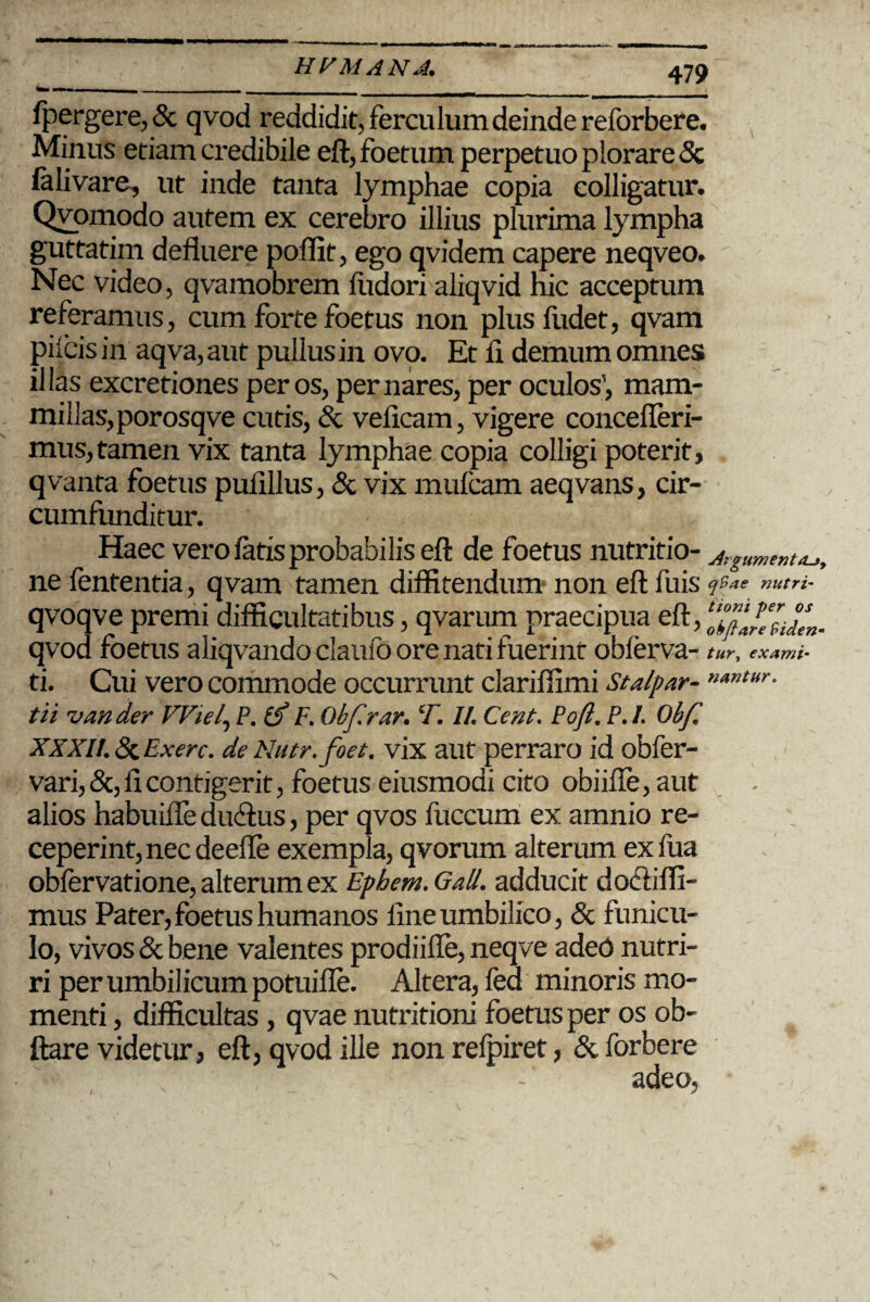 fpergere,& qvod reddidit, ferculum deinde reforbere. Minus etiam credibile eft, foetum perpetuo plorare 5c falivare, ut inde tanta lymphae copia colligatur, Qvomodo autem ex cerebro illius plurima lympha guttatim defluere poflit, ego qvidem capere neqveo. Nec video, qvamobrem fudori aliqvid hic acceptum referamus, cum forte foetus non plus ludet, qvam pileis in aqva, aut pullus in ovo. Et fl demum omnes illas excretiones per os, per nares, per oculos1, mam¬ millas, porosqve cutis, & velicam, vigere concefleri- mus,tamen vix tanta lymphae copia colligi poterit, qvanta foetus pufillus, & vix mufcam aeqvans, cir¬ cumfunditur. Haec vero fatis probabilis eft de foetus nutritio- Argumenta, ne fententia, qvam tamen diffitendum non eft fuis q9ae nutri- qvoqve premi difficultatibus, qvarum praecipua eft, qvod foetus aliqvando claufo ore nati fuerint obferva- tur, examt- ti. Cui vero commode occurrunt clariflimi Stalpar- tii van der VViel, P. & F. Obfrar. T. II. Cent. Poft. P.I. Obf XXXI!. Exerc. de Nutr. foet. vix aut perraro id obfer- vari,&, fi contigerit, foetus eiusmoai cito obiifle, aut alios habuifleducftus, per qvos fuccum ex amnio re¬ ceperint, nec deefle exempla, qvorum alterum exfua obfervatione,alterumex Ephem.Gall. adducit do&iffi- mus Pater, foetus humanos line umbilico, & funicu¬ lo, vivos & bene valentes prodiifte, neqve aded nutri¬ ri per umbilicum potuilie. Altera, fed minoris mo¬ menti , difficultas , qvae nutritioni foetus per os ob- ftare videtur, eft, qvod ille non relpiret, & forbere