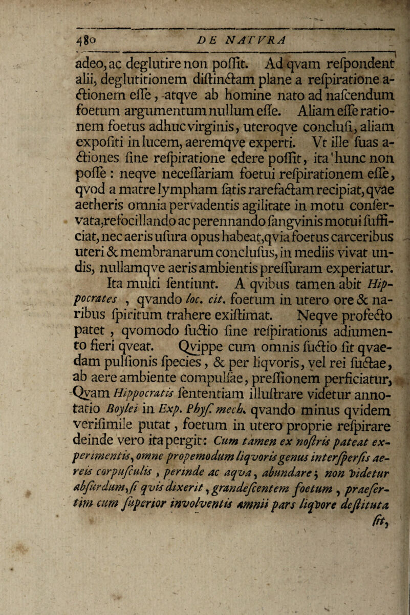 t ■■■►«i adeo, ac deglutirenon poflit. Ad qvam refpondent alii, deglutitionem diftin&am plane a refpiratione a- Clionem eile, -atqve ab homine nato ad nafcendum foetum argumentum nullum effe. Aliam eiTe ratio¬ nem foetus adhuc virginis, uteroqve conclufi, aliam expofiti in lucem, aeremqve experti. Vt ille fuas a- Cliones fine refpiratione edere poffit, ita'hunc non pofle : neqve neceflariam foetui refpirationem efle, qvod a matre lympham fatis rarefaciam recipiat, qvae aetheris omnia pervadentis agilitate in motu confer- vata,refocillando ac perennando fangvinis motui fuffi- ciat, nec aeris ufura opus habeat,qvia foetus carceribus uteri & membranarum conclufus, in mediis vivat un¬ dis, nullamqve aeris ambientis prefluram experiatur. Ita multi fentiunt. A qvibus tamen abit Hip¬ pocrates , qvando loc. cit. foetum in utero ore & na¬ ribus fpiritum trahere exiftimat. Neqve profedlo patet , qvomodo fuflio fine relpirationis adiumen- to fieri qveaf. Qvippe cum omnis fuClio fit qvae- dam pulfionis fpecies, & per liqvoris, vel rei luelae, ab aere ambiente compulfae, preflionem perficiatur, -Qvam Hippocratis fententiam illuflrare videtur anno¬ tatio Boylei in Exp. Phy/i mech qvando minus qvidem verifimile putat, foetum in utero proprie refpirare deinde vero ita pergit : Cum tamen ex noftris pateat ex¬ perimentis, omne prope modum liqvoris genus interfperfis ae¬ reis corpufiulis , perinde ac aqva, abundare ■, non Videtur abfitrdum,(i qvis dixerit, grande fient em foetum , praefier- tim cum [aperior involventis amnii pars liquore deflituta