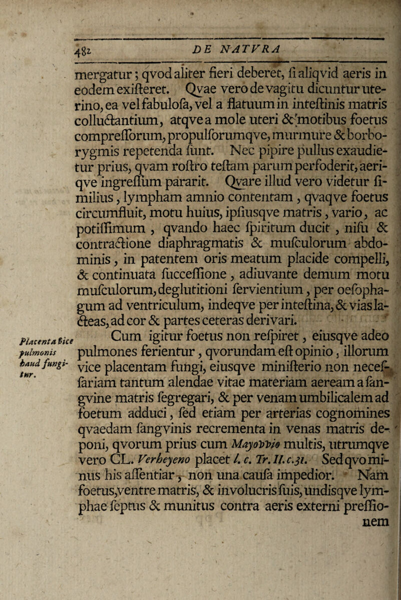 48* ** ' ; * ~ 0 , mergatur; qvod aliter fieri deberet, fi aliqvid aeris in eodem exifteret. Qyae vero de vagitu dicuntur ute¬ rino, ea vel fabulola, vel a flatuum in inteftinis matris colluentium, atqvea mole uteri & 'motibus foetus compreflorum, propulforumqve, murmure & borbo- rygmis repetenda ftint. Nec pipire pullus exaudie¬ tur prius, qvam roftro teftam parum perfoderit, aeri- qve ingreflum pararit. Qvare illud vero videtur fi- milius, lympham amnio contentam , qvaqve foetus circumfluit, motu huius, ipfiusqve matris, vario, ac potifiimum , qvando haec fpiritum ducit , nifu & contradione diaphragmatis & mufculorum abdo¬ minis , in patentem oris meatum placide compelli, & continuata fucceflione, adiuvante demum motu mufculorum, deglutitioni fervientium, per oefopha- gum ad ventriculum, indeqve perinteftina,&viasla- deas, ad cor & partes ceteras derivari. Cum igitur foetus non relpiret, eiusqve adeo pulmones ferientur, qvorundam eft opinio, illorum vice placentam fungi, eiusqve minifterio non necefi- fariam tantum alendae vitae materiam aeream a fan- gvine matris fcgregari, & per venam umbilicalem ad foetum adduci, fed etiam per arterias cognomines qvaedam fangvinis recrementa in venas matris de¬ poni, qvorum prius cum MayoWio multis, utrumqve vero CL. Verheyeno placet l. c. Tr. ll.c.31. Sed qvo mi¬ nus his afientiar T non una caula impedior. Nam foetus,ventre matris, & involucris fuis,undisqve lym¬ phae feptus & munitus contra aeris externi prefiio- nem