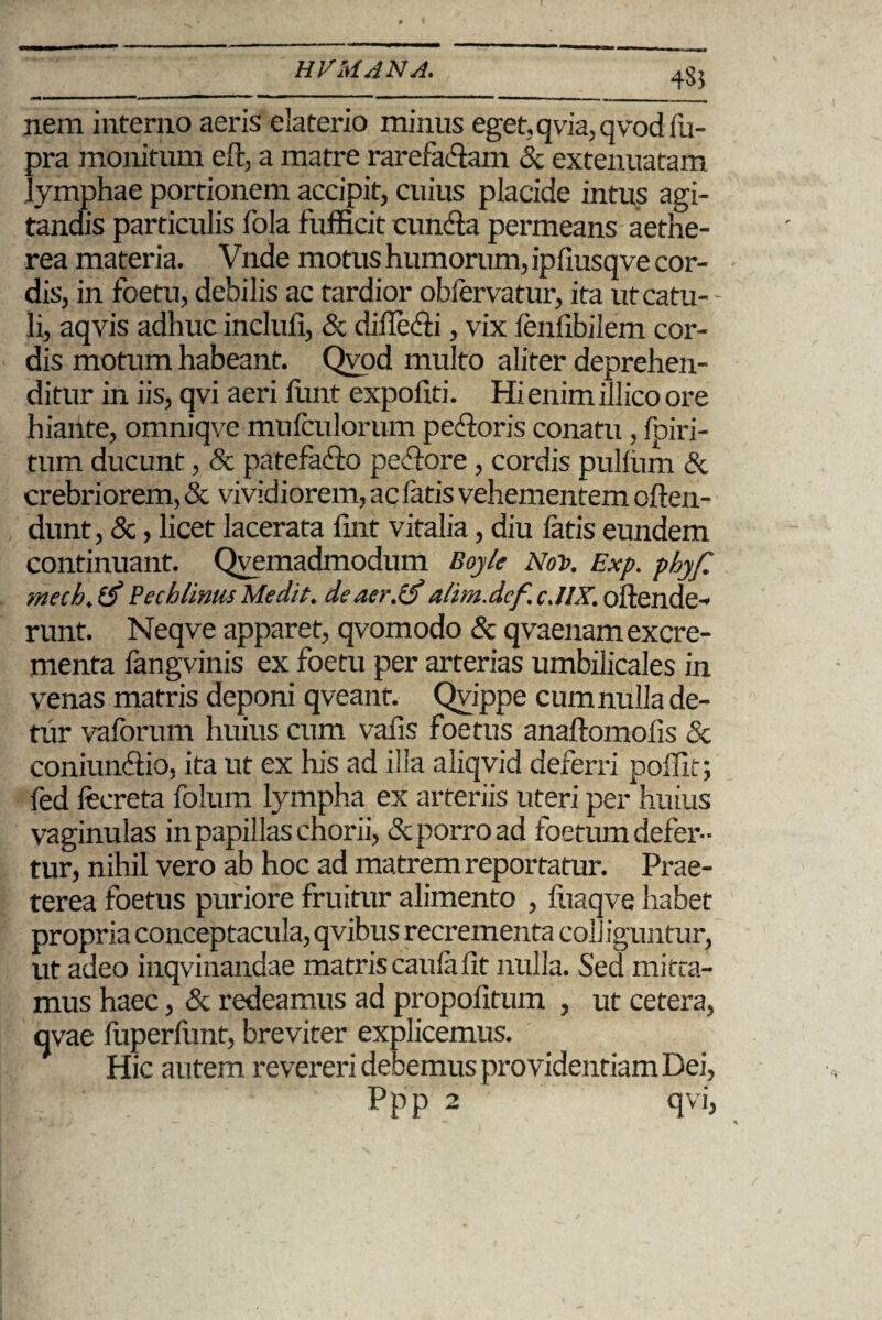 4SJ nem interno aeris elaterio minus eget,qvia,qvodfu- pra monitum eft, a matre rarefadam & extenuatam lymphae portionem accipit, cuius placide intus agi¬ tandis particulis fola fufficit cunila permeans aethe- rea materia. Vnde motus humorum, ipfiusqve cor¬ dis, in foetu, debilis ac tardior obfervatur, ita utcatu- - li, aqvis adhuc incluli, & dilledi, vix lenlibilem cor¬ dis motum habeant. Qvod multo aliter deprehen¬ ditur in iis, qvi aeri iiint expoliti. Hi enim illico ore hiante, omniqve mulculorum pedoris conatu, Ipiri- tum ducunt, & patefado pedore, cordis pullum & crebriorem, & vividiorem, ac latis vehementem cften- dunt, &, licet lacerata fint vitalia, diu fatis eundem continuant. Qvemadmodum Boy/e Nov. Exp. phyf. mech.tf PechlitmsMedit. de aer.E) altm.def. c.UX. ollende- runt. Neqve apparet, qvomodo & qvaenam excre¬ menta fangvinis ex foetu per arterias umbilicales in venas matris deponi qveant. Qvippe cum nulla de¬ tur vaforum huius cum vafis foetus anaftomolis & coniundio, ita ut ex his ad illa aliqvid deferri poffit; fed focreta folum lympha ex arteriis uteri per huius vaginulas in papillas chorii, & porro ad foetum defer¬ tur, nihil vero ab hoc ad matrem reportatur. Prae¬ terea foetus puriore fruitur alimento , fuaqve habet propria conceptacula, qvibus recreznenta colliguntur, ut adeo inqvinandae matris caula lit nulla. Sed mitta¬ mus haec, & redeamus ad propolltum , ut cetera, qvae fuperfunt, breviter explicemus. Hic autem revereri debemus providentiam Dei, Ppp 2 qvi,