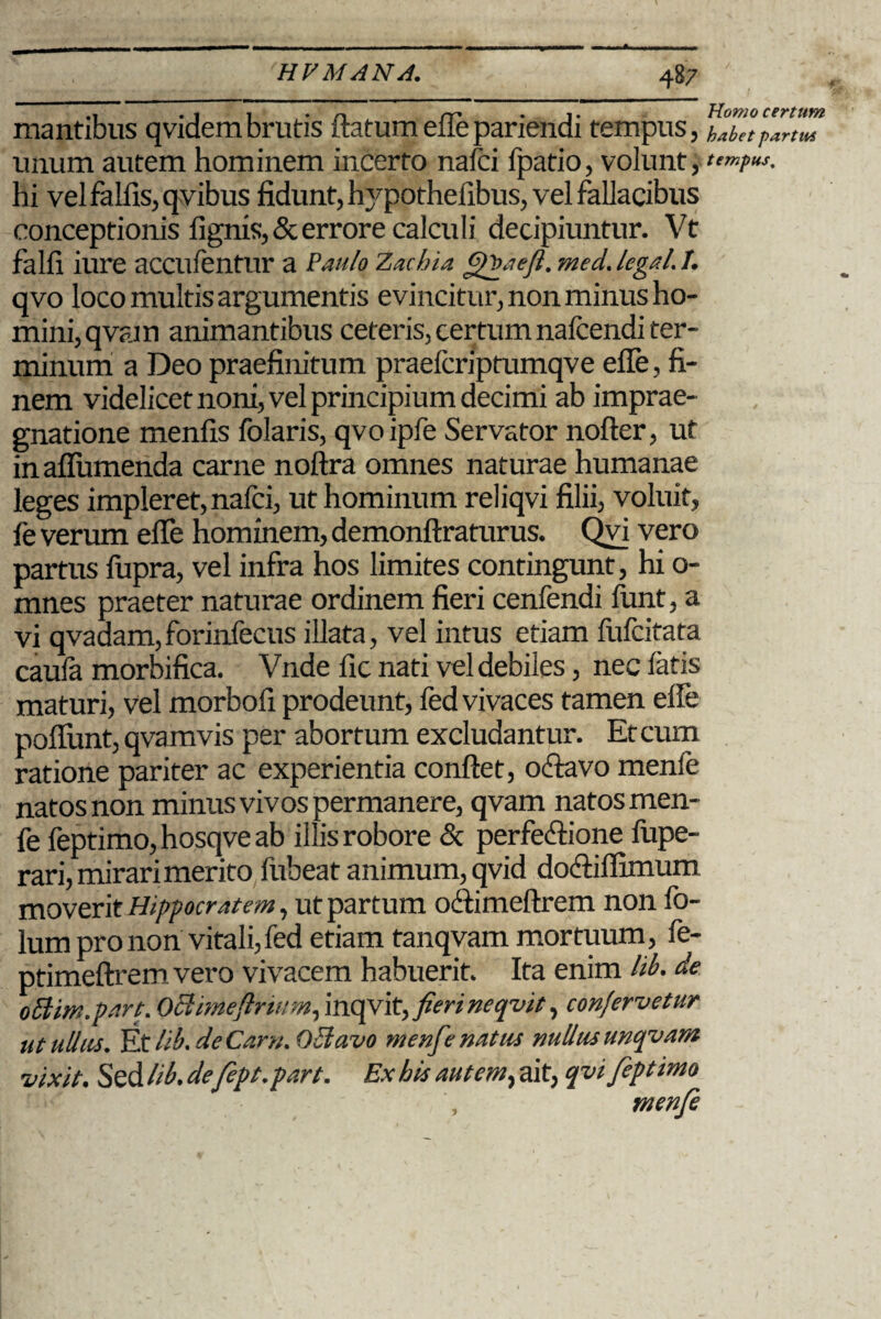 .i . 1 1 . n rr t Homo certum mantibus qvidem brutis flatum efle pariendi tempus, habet P*rtm unum autem hominem incerto nafci fpatio, volunt j tempus. hi vel fallis, qvibus fidunt, l^pothefibus, vel fallacibus conceptionis lignis, & errore calcidi decipiuntur. Vt falfi iure accufentur a PauloZachia Qfaefi.med.legati. qvo loco multis argumentis evincitur, non minus ho¬ mini, qvjyn animantibus ceteris, certum nalcendi ter¬ minum a Deo praefinitum praefcriptumqve efle, fi¬ nem videlicet noni, vel principium decimi ab imprae- gnatione menfis folaris, qvoipfe Servator nofter, ut in afliimenda carne noftra omnes naturae humanae leges impleret, nafci, ut hominum reliqvi filii, voluit, fe verum efle hominem, demonftraturus. Qvi vero partus fupra, vel infra hos limites contingunt, hi o- mnes praeter naturae ordinem fieri cenfendi flint, a vi qvadam,forinfecus illata, vel intus etiam fufcitata caula morbifica. Vnde fic nati vel debiles, nec latis maturi, vel morbofi prodeunt, fed vivaces tamen efle poflimt, qvamvis per abortum excludantur. Et cum ratione pariter ac experientia conflet, o «flavo menfe natos non minus vivos permanere, qvam natos men¬ fe feptimo, hosqve ab illis robore & perfeflione fupe- rari, mirari merito fubeat animum, qvid dofliflimum moverit Hipfocratcm, ut partum oflimeftrem non fo- lum pro non vitali,fed etiam tanqvam mortuum, fe- ptimeftremvero vivacem habuerit. Ita enim lib. de ottim.part. Oclimeftrwm, inqvit, fierineqvit, confervetur ut ullus. Et lib. de Carn. O&avo menfenatus nullus ttnqvam vixit. Sed lib. defept.part. Ex his autem, ait, qvi feptimo menfe