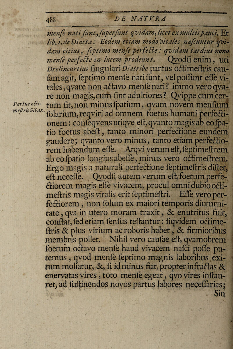 menfe nati funt,fiipcrfunt qvidam, hcetex multispsiuci. Et hb. i. de Diaeta : Eodem etiam modo vitales nafuntur qVt- dam citius i feptimo menfe per feci e: qvidam tardius nono menfe perfecte in lucem prodeunt. Qvodfi enim, Uti Drelimurtius lingulari Diatribe partus Octimeftris cau- famagit, feptimo menfe natifunt, vel poliunt elle vi¬ tales , qvare non atavo menfe nati ? immo vero qva- re non magis, cum lint adultiores? Qvippe cumcer- partus otH- tum fit, non minus Ipatium, qvam novem menfiuni w^rawtaTolarium,reqviri ad omnem foetus humani perfecti¬ onem : confeqvens utiqve eft, qvanto magis ab eolpa- tio foetus abeft, tanto minori perfectione eundem gaudere; qvanto vero minus, tanto etiam perfectio¬ rem habendum elle. Atqvi verum eft, feptimeftrem ab eo fpatio longius abelfe, minus vero otimeftrem. Ergo magis a naturali perfetione feptimeftris diftet, eft necefte. Qvodfi autem verum eft, foetum perfe¬ ctiorem magis elle vivacem, procul omni dubio oti- meftris magis vitalis erit feptimeftri. Elle vero per¬ fectiorem , non folum ex maiori temporis diuturni¬ tate , qva in utero moram traxit, & enutritus fuit, conflat, fed etiam fenfus teftantur: fiqvidem octime- ftris & plus virium ac roboris habet, & firmioribus membris pollet. Nihil vero caulae eft, qvamobrem foetum octavo menfe haud vivacem nafci polle pu¬ temus , qvod menfe feptimo magnis laboribus exi¬ tum moliatur, &, 11 id minus fiat, propter infractas & enervatas vires, toto menfe egeat, qvo vires inftau- ret, ad fuftinendos novos partus labores necellarias; - Sin /