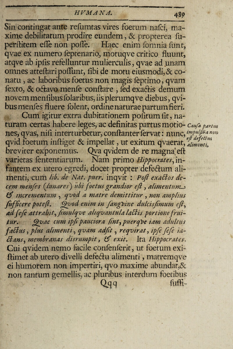 48? Sin contingat ante refumtas vires foetum nafci, ma¬ xime debilitatum prodire eundem, & propterea fu- perftitem efie non polle. Haec enim fomnia funt, qvae ex numero feptenario, motuqve critico, fluunt, atqve ab ipfis refelluntur mulierculis, qvae ad unam omnes atteftari poflunt, libi de motu eiusmodi,& co¬ natu , ac laboribus foetus non magis feptimo, qvam fexto, & octavo menfe conflare , fed exactis demum novem menfibusfolaribus, iis pierumqve diebus, qvi- busmenfes fluere folent, ordine naturae partum fieri. Cum igitur extra dubitationem pofitum iit, na¬ turam certas habere leges, ac definitas partus motio- Cattfa parttu nes, qvas, nifi interturbetur,conftanterfervat: nunc,no^ qvid foetum infliget & impellat, ut exitum qvaerat, aiiSnpC breviter exponemus. Qva qvidem de re magna’eft varietas fententiarum. Nam primo Hippocrates,in¬ fantem ex utero egredi, docet propter defecflum ali¬ menti, cum lib. de Nat. puer. inqvit : Pofl exactos de¬ cem menfe s (Ju nares) ubi foetus grandior efl, alimentum^ incrementum , qvod a matre demittitur , non amplius fufficere pote/}. Qvod enim in fangloine dulcisfimum efl, ad fefe attrahit, fimulqve ahqvantula laciis portione /rui¬ tur. Qvae cum ipflpauciora fint, puerqVe iam adultus factus, plus alimenti, qvam ad/it, reqvirat, ipfe fefe ta- Etans, membranas disrumpit, exit. Ita Hippocrates, Cui qvidem nemo facile confenferit, ut foetum exi- ftimet ab utero divelli defe<Au alimenti, matremqve ei humorem non impertiri, qvo maxime abundat,& non tantum gemellis, ac pluribus interdum foetibus ' . Qqq fuffh