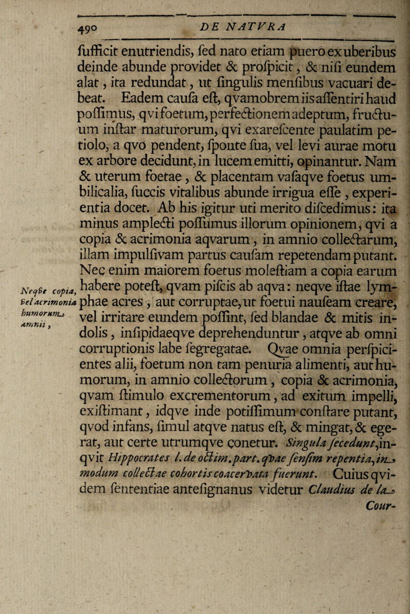 fufficit enutriendis, fed nato etiam puero ex uberibus deinde abunde providet & prolpicit, & ni (i eundem alat, ita redundat, ut lingulis menlibus vacuari de¬ beat. Eadem caula eft, qvamobrem iis allentiri haud poffimUs, qvi foetum, perfe&ionem adeptum, fru&u- um inllar maturorum, qvi exarefcente paulatim pe¬ tiolo, a qvo pendent, lponte fua, vel levi aurae motu ex arbore decidunt, in lucem emitti, opinantur. Nam & uterum foetae, & placentam vafaqve foetus um¬ bilicalia, fuccis vitalibus abunde irrigua ede , experi¬ entia docet. Ab his igitur uti merito dilcedimus: ita minus amplecti polfumus illorum opinionem, qvi a copia & acrimonia aqvarum, in amnio collectarum, illam impullivam partus caufam repetendam putant. Nec enim maiorem foetus moleftiam a copia earum AVfgf cofia> habere poteft, qvam pifcis ab aqva: neqve iftae lym- Ff/ acrimonia phae acres, aut corruptae, ut foetui naufeam creare, h“™niiHnu ve^ ^™tare eundem poffint, fed blandae & mitis in¬ dolis , infipidaeqve deprehenduntur, atqve ab omni corruptionis labe fegregatae. Qvae omnia perfpici- entes alii, foetum non tam penuria alimenti, aut hu¬ morum, in amnio collectorum, copia & acrimonia, qvam ftimulo excrementorum, ad exitum impelli, exiftimant, idqve inde potiffimum conflare putant, qvod infans, fimul atqve natus eft, & mingat, & ege¬ rat, aut certe utrumqve conetur. singula Jecedunt,m- qvit Hippocrates L de o£Um,part, qVae fenftm repentia,in-* modum collectae cohortis coacervata fuerunt. Cuius qvi- dem fententiae antefignanus videtur Claudius de lal? Cour-