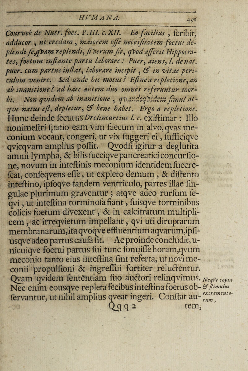 401 Courvee de Nutr.foet. P. IU. c. XII. Eo facilius , fcribit, adducor , ut credam , maiorem ejjc necesfitatem foetui de- flendi feppoam replendi, fi Verum Jit, qVodaJfent Hippocra- ' tes, foetum mftante partu laborare: Puer, aiens, l. de nat. puer. partus inflat, laborare incipit, i# •vitae peri¬ culum venire. Sed unde hic motus l Eftne a repletione, an ab inanitione ? ad haec autem duo omnes referuntur mor¬ bi. Non qvidem ab inanitione , qvtipdcqVidcm jimul' at - eft, depletur, (J bene habet. Ergo a repletione. Hunc deinde fecurus Drclincurtius l. c. exiftimat: Illo nonimeftri fpatio eam vim faecum in alvo, qvas me- conium vocant, congeri, ut vix fuggeri ei, fufficiqve qvicqvam amplius poffit. Qvodfi igitur a deglutita amnii lympha, & bilis fucciqve pancreatici concurfio- ne, novum in inteftinis meconium identidem fuccre- fcat, confeqvens efle, ut expleto demum, & diftento inteftino, ipfoqve tandem ventriculo, partes illae fin- gulae plurimum graventur ; atqve adeo rurfum fe- qvi, ut inteftina torminofa fiant, fuisqve torminibus colicis foetum divexent, & in calcitratum multipli¬ cem , ac irreqvietum impellant, qvi uti diruptarum membranarum, ita qvoqve effluentium aqvar um,ipfi- usqve adeo partus caufa fit. Ac proinde concludit, u- nicuiqve foetui partus fui tunc fonuifle horam,qvum meconio tanto eius inteftina fint referta, ut novi me¬ conii propullioni & ingreffui fortiter reluftentur. Qvam qvidem fent£ntiam fuo auftori relinqvimus. NeqCe copia Nec enim eousqve repleta fecibus inteftina foetus ob-<^/^«^ fervantur, ut nihil amplius qveat ingeri. Conflat au- ex^ent°' Q_q q 2 tem,