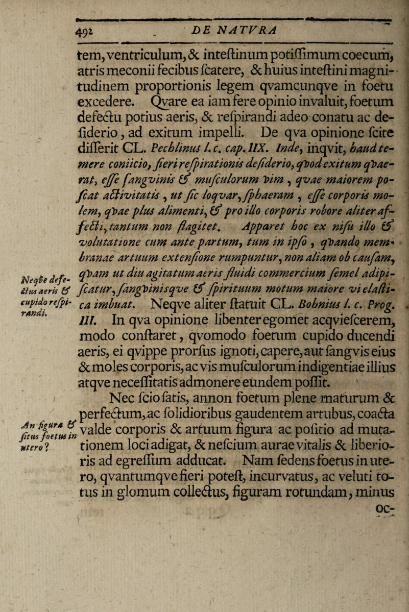 49* frem, ventriculum, & inteftinum potiffimum coecum, atris meconii fecibus fcatere, & huius inteftini magni¬ tudinem proportionis legem qvamcunqve in foetu excedere. Qvare ea iam fere opinio invaluit, foetum defe&u potius aeris, & refpirandi adeo conatu ac de- fiderio, ad exitum impelli. De qva opinione fcite diilerit CL. Pechlimis /. f. cap. 1IX. Inde, inqvit, haud te¬ mere conticio}fieri refpirationis defiderio, qVod exitum qVae- rat, ejje fangvinis mufeulorum Vim , qvae maiorem po- Jcat aSlivitatis , ut fec loqvar,fpbaeram , ejje corporis mo¬ lem, qVae plus alimenti, & pro illo corporis robore aliter af- fetti, tantum non flagitet. Apparet hoc ex nifu illo tfl volutatione cum ante partum, tum in ipfi , qvando mem- hranae artuum extenjione rumpuntur, non aliam ob caufam, N */<■- cfl,am ut ‘Itu agitatum aeris fluidi commercium femel adipi- itmatrU ti flatur, fmgfl inis qv e (fl fpirituum motum maiore vi elafli- cupida refp,i- ca tmljn_it. Neqve aliter ftatuit CL. Bohnius /. c. Prog. ranca. ^ In qva opinione libenter ego met acqviefcerem, modo conflaret, qvomodo foetum cupido ducendi aeris, ei qvippe prorliis ignoti, capere, aut fangvis eius & moles corporis, ac vis mufeulorum indigentiae illius atqve neceflitatis admonere eundem poffit. / Nec fcio fatis, annon foetum plene maturum & perfeclum, ac folidioribus gaudentem artubus, coadla ftJfollJi) va'c^c corporis & artuum figura ac pofitio ad muta- MterU tionem loci adigat, & nefeium aurae vitalis & liberio¬ ris ad egrefliim adducat. Nam fedens foetus in ute¬ ro, qvantumqve fieri poteft, incurvatus, ac veluti to¬ tus in glomum colledtus, figuram rotundam, minus oc-