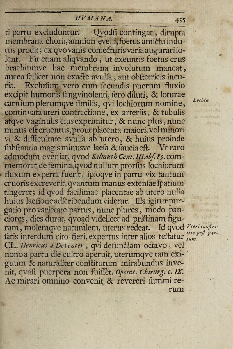 ti partu excluduntur. Qvodfi contingat, dirupta membrana chorii, amnion evelli, foetus amiftu indu¬ tus prodit; ex qvo vanis coniecfturis varia augurari fo- lent. Fit etiam aliqvando , ut exeuntis foetus crus brachiumve hac membrana involutum maneat, aut ea fcilicet non exacfte avulfa, aut obftetricis incu¬ ria. Exclufum vero cum fecundis puerum fluxio excipit humoris fangvinolenti, fero diluti, & loturae carniumplerumqve fimilis, qvi lochiorum nomine, Lochm continuata uteri contraftione, ex arteriis, & tubulis atqve vaginulis eius exprimitur, & nunc plus, nunc minus eft cruentus, prout placenta maiori, vel minori vi & difficultate avulfa ab utero, & huius proinde fubftantia magis minusve laefa & feucia eft. Vt raro admodum eveniat, qvod Salmuth Cent.lll.obf $9. com¬ memorat de femina, qvod nullum prorfiis lochiorum • fluxum experta fuerit, ipfoqve in partu vix tantum cruoris excreverit, qvantum manus extenfae fpatium tingeret; id qvod facilimae placentae ab utero nulla huius laefione adfcribendum videtur. Illa igitur pur¬ gatio pro varietate partus, nunc plures, modo pau¬ ciores, dies durat, qvoad videlicet ad priftinam figu¬ ram , molemqve naturalem, uterus redeat. Id qvod Vteri co”ftri’ fatis interdum cito fieri, expertus inter alios teftatur par CL. Henricus a Decenter , qvi defuncftam ocftavo , vel nono a partu die cultro aperuit, uterumqve tam exi¬ guum & naturaliter conftitutum mirabundus inve¬ nit, qvafi puerpera non fuiflet. Operat. Chirurg. c. IX. Ac mirari omnino convenit & revereri fummi re¬ rum