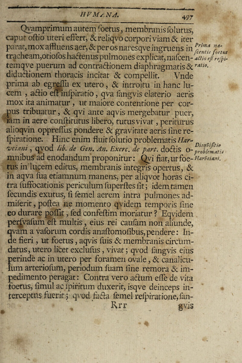 497 -—--.- Qyamprimum autem foetus, membranis folutus, caput oftio uteri effert, & reliqvo corpori viam & iter parat, mox affluens aer, & per osnaresqve ingruens in Tn,s tracheam,otiofos haffenuspulmones explicat, nafcen - at}io eft refpi- temqve puerum ad contraffioncm diaphragmatis & rAt‘°- diduffionem thoracis incitat & compellit. Vnde prima ab egreffu ex utero, & introitu in hanc lu¬ cem , affio elnnlpiratio, qva langvis elaterio aeris mox ita animatur , ut maiore contentione per cor¬ pus tribuatur, & qvi ante aqvis mergebatur puer, iam in aere conftitutus libero, tutusvivat, periturus alioqvin oppreffus pondere & gravitate aeris line re- fpiratione. Hinc enim fluit lolutio problematis Har- tyeiani, qvod lib. de Gen. An. Exerc. de part. do£iis O- problemati mnibus ad enodandum proponitur: Qvi fiat, ut foe- HarSeiam. tus in lucem editus, membranis integris opertus, & in aqva fua etiamnum manens, per aliqvot horas ci¬ tra fuffocationis periculum fuperftes lit; idem tamen fecundis exutus, li lemel aerem intra pulmones ad- milerit, poftea ne momento qvidem temporis fine eo durare poffit, fed confeftim moriatur ? Eqvidem perfvalum eft multis, eius rei caufam non aliunde, qvam a vaforum cordis anaftomofibus, pendere: In¬ de fieri, ut foetus, aqvis fuis & membranis circum¬ datus , utero licet excluliis, vivat; qvod langvis eius perinde ac in utero per foramen ovale, & canalicu¬ lum arteriofum, periodum fuam fine remora & im¬ pedimento peragat: Contra vero actum efle de vita foetus, fimul ac Ipiritum duxerit, isqve deinceps in¬ terceptus fuerit; qvod facta femel refpiratione, fam¬ ix rr gvis