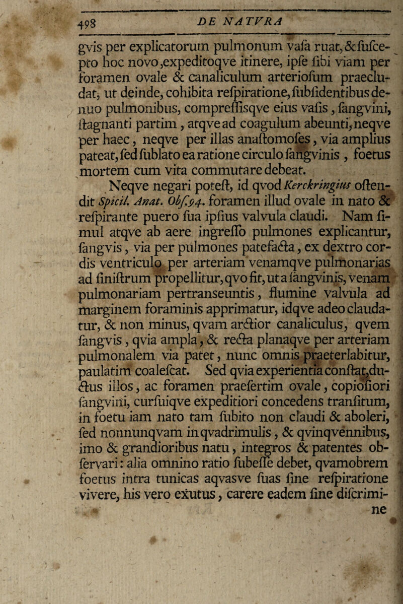 gvis per explicatorum pulmonum vafa ruat,&liifce- pto hoc novo,expeditoqve itinere, ipfe fibi viam per foramen ovale & canaliculum arteriolum praeclu¬ dat, ut deinde, cohibita refpiratione, fublldentibus de- nuo pulmonibus, compreflisqve eius vafis, langvini, llagnanti partim, atqvead coagulum abeunti, neqve per haec, neqve per illas anaftomofes, via amplius pateat, fed fublato ea ratione circulo langvinis , foetus mortem cum vita commutare debeat. Neqve negari poteft, id qvod Kerckringius often- dit Spicii. Anat. Obfjjj.. foramen illud ovale in nato & refpirante puero fua ipfius valvula claudi. Nam fi- mul atqve ab aere ingreffo pulmones explicantur, fangvis, via per pulmones patefada, ex dextro cor¬ dis ventriculo per arteriam venamqve pulmonarias ad finiftrum propellitur, qvo fit, ut a langvinis, venam pulmonariam pertranseuntis, flumine valvula ad marginem foraminis apprimatur, idqve adeo clauda¬ tur, & non minus, qvam ardior canaliculus, qvem fangvis, qvia ampla, & reda planaqve per arteriam pulmonalem via patet, nunc omnis praeterlabitur, paulatim coalefcat. Sed qvia experientia conftat,du- dus illos, ac foramen praefertim ovale, copioliori fangviili, curfuiqve expeditiori concedens tranfitum, in foetu iam nato tam lubito non claudi & aboleri, fed nonnunqvam inqvadrimulis, & qvinqvennibus, imo & grandioribus natu, integros & patentes ob- fervari: alia omnino ratio liibeffe debet, qvamobrem foetus intra tunicas aqvasve luas fine relpiratione vivere, his vero exutus, carere eadem fine difcrimi- ; .m ' - ' ' -ne