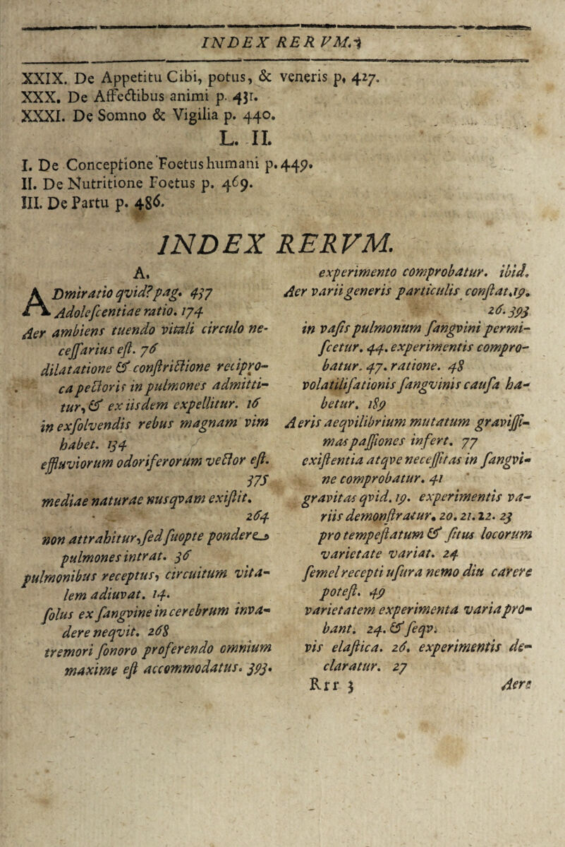 H&o INDEX RER EM.i -— , i ■ — — - ——•mmmm ■ ■ ■■■■^— i i ——■ --■■ ■ ■ ■ —7 '****T W|l iriTTTWWr^ T' XXIX. De Appetitu Cibi, potus, & veneris p« 427. XXX. De Affectibus animi p. 431. XXXI. De Somno & Vigilia p. 440. L. II. I. De Conceptione Foetus humani p.449. II. De Nutritione Foetus p. 469. III. De Partu p. 486. INDEX RERVM. A. ADmiratio qvid?pag. 437 Adolefcentiae ratio. /74 ambient tuendo vitali circulo ne- cejfarius efl. 76 dilatatione & conftriblione recipro¬ ca peciorit in pulmones admitti¬ tur, ex iisdem expellitur. 16 in exfolvendis rebus magnam vim habet. 134 effluviorum odoriferorum vellor efl. 17S mediae naturae nusqvam exiflit. • ... 264 non attrahiturffledfuopte pondere^ pulmones intrat. 36 pulmonibus receptus5 circuitum vita¬ lem adiuvat. 14. folus ex fangvine in cerebrum inva¬ dere neqvit. 268 tremori fonoro proferendo omnium maxime efl accommodatus. 393* experimento comprobatur. ibid. Aer varii generis particulis conflat <19. < *d-3P3 in vafis pulmonum fangvini permi- fcetur. 44. experimentis compro¬ batur, 47. ratione. 48 volatilifationis fangvinis caufa ha¬ betur. /£7 Aeris aeqvilibrium mutatum graviffl- maspafflones infert. 77 exiftentia atqve neceffltas in fangvi¬ ne comprobatur. 41 gravitas qvid. 19. experimentis va¬ riis demonflratur* 20.21.12. 23 pro tempeftatum & fttiu locorum varietate variat. 24 femelrecepti ufura nemo diu carere poteft. varietatem experimenta varia pro¬ bant. 24. & feqv, vis elaflica. 26. experimentis de¬ claratur. 27 Rrr 3 Aere