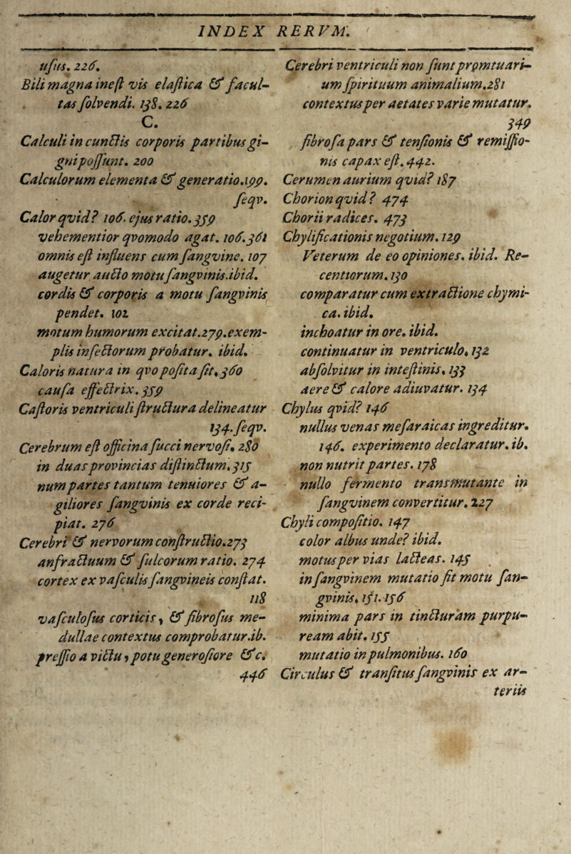 ufus. 226. Bili magna inefl vis elaflica & facul¬ tas folvendi. 138. 226 C. Calculi in eundis corporis partibus gi¬ gnipofliwt. zoo Calculorum dementa & generatio.xyy. ' t fiqv- Calor qvid? 106. ejus ratio. 339 vehementior qvomodo agat. 106.361 omnis efl influens cum fangvine. 107 augetur audo motufangvinis.ibid'. cordis Ef corporis a motu fangvinis pendet. 101 motum humorum excitat.279. exem¬ plis in [edorum probatur. ibid. Caloris natura in qvopofitafit<360 caufa effedrix.339 Caftoris ventriculiflrudura delineatur W.feqv. Cerebrum efl officina fucci nervofl. 2S0 in duas provincias diftindum, 31 j numpartes tantum tenuiores & a- giliores fangvinis ex corde reci¬ piat. 276 Cerebri (6 nervorum conftrudio. 273 anfraduum (V fulcorum ratio. 274. cortex ex vafculis fangvineis conflat. 118 vafculofus corticis, (6fibrofus me¬ dullae contextus comprobatur ab. preffio a vidu»potu generoflore &c. 446 Cerebri ventriculi non funtprgmtuari- um fpirituum animalium.281 contextus per aetates varie mutatur» 349 fibrofa pars & tenfionis & remiffio- nis capax efl. 442. Cerumen aurium qvid? 187 Chorionqvid? 474 Chorii radices. 473 Chyiificationis negotium. 129 Veterum de eo opiniones, ibid. Re- centiorum. 130 comparatur cum extradione chymi¬ ca. ibid. inchoatur in ore. ibid. continuatur in ventriculo* 132 abfolvitur in inteftinis. 133 aere (6 calore adiuvatur. 134 Chylus qvid? 146 nullus venas mefaraicas ingreditur. 146. experimento declaratur. ib. non nutrit partes. 178 nullo fermento transmutante in fangvinem convertitur. 127 Chyli compofitio. 147 color albus unde? ibid. motus per vias ladeas. 143 in fangvinem mutatio fit motu fan¬ gvinis♦ ifi. 156 minima pars in tinduram purpu¬ ream abit. ipS mutatio in pulmonibus. 160 Circulus (6 tranfitus fangvinis ex ar¬ teriis