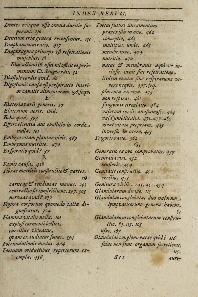 Dentes reliqva ojja omnia duritie fu- perant. 130 Dentium tria genera recenfentur. iqi Diapbanorum ratio. 317 Diaphragma princeps eft refpirationis mufculus• 1$ Eius attionitf ufui nilofficit experi¬ mentum CL Sengverdii, 32 Di aji ole cordis qvid. 66 Digoftionis caufa eftperjpiratio interi¬ or canalis alimentorum. iq6.feqv* ? E* Eia ter ia varii generis.. 27 Elaterium aeris. ibicL Echo qvid. 397 Efferveftcentia aut ebullitio in corde.^ nulla. 101 Embryo vitam plantae vivit. 469 Embryonis nutritio. 370 Exfpiratioqvid? 37 F. Famis caufa. 328 Fibrae mo tricis conftruftio & partes. 291 carneae & tendineae munus. 293 contr alliofit conftriDione. 297.303 nerveae qvid? 237 Figura corporum qvomodotaDu di- gnofcatur. 333 Flamma vitalis nulla. 101 explofitormenti bellici, curcitius videatur, qvam exaudiatur fonus. 393 Foecundationis modus. 364 Foetuum oviduclibus repertorum ex¬ empla. 336 Foetus futuri lineamentum praeexiftit in ovo» 362 conceptio. 363 multiplex unde. 363 membranae. 373 nutritio. 330 natus & membranis aqvisve in* clufus vivit fine refpiratione, iisdem exutus fine refpiratione yN vere neqvit. 397. feq. placenta uterina. 37q non refpirat. 3St fangvinis circulatio. 383 vaforum cordis anaflomofes. 383. vafi umbilicalia. 371.377.383 vivat vitam propriam« 383 inverfio in utero. 393 Frigoris ratio» 362 G. Generatio ex ovo comprobatur. 337 Genitaliaviri. 332 mulieris. 333 Genitalis confiruDio. 332 erectio. 333 Genitura virilis. 233. 332. 333 Glandularum divifio. 113 Glandulae conglobatae duo vafornni^ lymphaticorum genera habent. 81 Glandularum conglobatarum conftru- Dio. 83. uj. 163 ufus. 167 Glandulae conglomeratae qvid? n6 folaenonfunt organum fecretionis. uj. Sss auri-