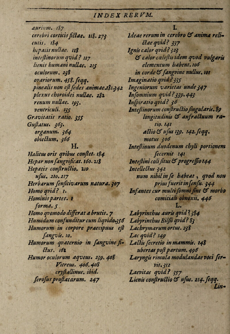 aurium. 187 cerebri corticisfiliae. 11$, 273 cutis. 184. hepatis nullae. 118 inteftinorum qvid ? 117 lienis humani nullae. 215 oculorum. ovariorum. 45$. feqq. pinealis non eft[edes animae.181.342 plexus choroidei nullae. 2#2 renum nullae. 153. ventriculi. 155 Gravitatis ratio. 555 Guftatus* 365» organum, obieltum♦ ^ H. Halitus oris qvibus conflet. 184 Hepar non fangvificat. 160. 118 Hepatis conftrullio. 2/0 210,217 Herbarum fenfitivarum natura, 30? Homo qvid? 1. Hominis partes, i forma, 5 Homo qvomodo differat a brutis, 7 Humidum confunditur cum liqvido.356 Humorum in corpore praecipuus eft fangvis. /0. Humorum qvaternio in fangvine fi* Hus. 161 Humor oculorum aqveus. 2/?. Vitreus. 406.408 cryftallinus, ibid. ferofusproflatarum, 247 I. Ideae rerum in cerebro 16 anima reli¬ ti ae qvid? 337 Ignis calor qvid?323 (6 calor cceleftis idem qvod vulgaris elementum habent, 106 in corde & fangvine nullus, 101 Imaginatio qvid ?335 Ingeniorum varietas unde 347 Infomnium qvid?335,443 lnfpiratio qvid? 36 Int eft inorum confirulliofingularis, $5 longitudinis 16 anfraliuum ra¬ tio. 141 alito 16 ufus 135. i42.feqq, motus 306 InteJHnum duodenum chyli portionem fecernit 141 Int eftini colifitus 16 progreffioi44 Intellellus 342 num nihil in fe habeat, qvod non prius fuerit infenfu. 344 Infantes cur multi fomni fint 16 morbo comitiali obnoxii, 446 L, Labyrinthus auris qvid ? 384 Labyrinthus Bilfii qvid? 83 Lachrymarum ortus. 238 Lac qvid? 145 Lallis fecretio in mammis. 148 ubertaspoft partum. 456 Laryngis rimula modulandae voci fer¬ vit <312 Laevitas qvid? 357 Lienis conftrullio 16 ufus. 214. feqq, Lin-