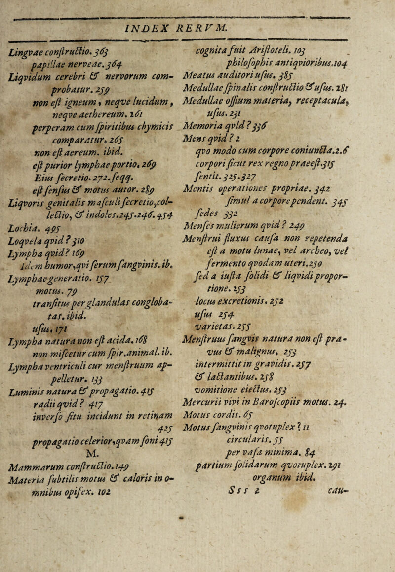 Lingvae conftrullio. 363 papillae nerveae.364 Liqvidum cerebri 16 nervorum com¬ probatur. 139 non eft igneum« neqve lucidum 9 neqve aether eum. 161 perperam cum fpiritibus cbymicis comparatur«265 non eft aereum, ibid. eft purior lymphae portio, 269 Eius fecretio- 272. feqq. e (ifenfus 16 motus autor. 289 Liqvoris genitalis mafculi fecretio^col- lettio, 16 indoles.243.236.434 Lochia. 493 Loqvela qvid? 310 Lympha qvid? 169 idem humor,qvi ferum fangvinis. ib. Lymphae generatio. 137 motus. 79 tranfitus per glandulas congloba¬ tas. ibid. ufust 171 Lympha natura non eft acida. 168 non mifcetur cum fpir.animal, ib. Lympha ventriculi cur menftruum ap¬ pelletur. 133 Luminis natura & propagatio. 413 radii qvid? 417 inverfo fitu incidunt in retinam 423 propagatio celerior,qvam foni 413 M. Mammarum conftruflio. 149 Materia fubtilis motus 16 caloris in 0- mnibus opif ex. 102 cognita fuit Ariftoteli. 103 philofophis antiqvioribus. 104 Meatus auditori ufus. 383 Medullae fp in alis conftrullio 16ufus. 181 Medullae ojfium materia} receptacula, ufus. 231 Memoria qvid ?336 Mens qvid ? 2 qvo modo cum corpore coniunfta.2.6 corpori ftcut rex regno praeeft.313 fentit. 323.327 Mentis operationes propriae. 342 ftmttl a corpore pendent. 343 [edes jjz Menfcs mulierum qvid ? 249 Menftrui fluxus caufa non repetenda eft a motu lunae, vel archeos vel fermento qvodam ut eri.230 feci a iufta folidi 16 Liqvidipropor¬ tione. 133 locus ex cretionis. 232 ufus 234 varietas. 233 Menftruus fangvis natura non eft pra¬ vus (6 malignus. 233 intermittit in gravidis. 237 16 lallantibus. 238 vomitione eiellus. 233 Mercurii vivi in Barojcopiis motus. 24. Motus cordis. 63 Motus fangvinis qvotuplex ? u circularis. 33 per vafa minima. 84 partium folidarum qvotuplex. 191 organum ibid. Sss 2 cau—