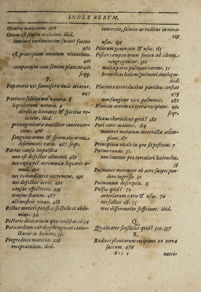 Ovaria mulierum. 496 Ovum, ejl femen muliebre. ibid, continet rudimentum futuri foetus 462 ejl principiufn omnium viventium, comparatur cum femine plantae.461 fiqq. P. Papaveris vjs fomnifera unde oriatur. 447 Partium folidarnm natura, 8 liqvidarum natura. 9 divifio in bu mores & fp iritus re- iicitur, ibid. primogenitura inutiliter controver- /7/7/r, 466 fangvinearum & fpermaticartmis di feriminis ratio, 4087. je qv. Partus caufa impulfba non eft defeoius alimenti. 48? nec copia vel acrimonia liqvoris a* mnii. 490 nec redundantia excrement. 491 'nec def e Eius aeris. 49 z caufae effeElrices. 49q tempus flatum, 487 oElimeflris vivax. 488 Pe Eius moveri potefl diJfeElo licet abdo¬ mine, q4- Pe EI oris dilatatio in qvo confiflat.M>,q4 Pericardium cur diaphragmati conne- Elatur in homine♦ 99, Pingvedinis materia. zz8 receptaculumv concretio, folutio ac reditus in venas zzp ufus. 270 Pilorum gener41io & ufus. t8f ' Pifces campan^rum fonitu ad cibum^s congregantur. q9Z multa parte piibmne carent, 91 branchias habent pulmoni analogas. ibid,' Placenta Uteri duabus partibus conflat non fungitur vice pulmonis. 482 Plantae aerem ex terra recipiunt. 49# feqv* Plexus choroideus qvid? 282 Pori cutis maiores, 184 \ minores maiorum intervalla aditn'** plent. 187 Principium vitale in qvo fitpofitum, 7 Pulmo ranae. 91, non tantum pro torculari habendus* 3$ Pulmones moventur ab aere fuoptepon¬ dere ingrejfo. qo Pulmonum deferiptto, 19 Pitlfus qvid? 72 arteriarum ratio & ufus, 70 res fallax ejl, 7q tres differentiae fujflciunt, ibid* Qi. . - fflvalitatesfenflbiles qvid} 920.qqf R* Radices plantarum recipiunt ex terra fuccum, 476 nutri-* 1