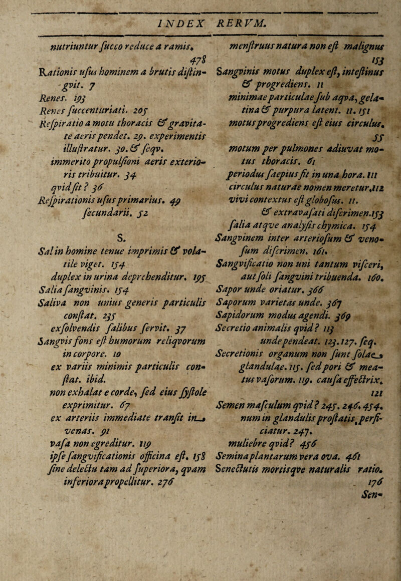 nutriuntur fucco reduce a ramis* Rationis ufus hominem a brutis diftin- gvit. 7 Renes, 193 Renes fuccenturiati. 203 Refpiratioamotu thoracis &gravita¬ te aeris pendet* 29. experimentis illuftratur. 30. & feqv. immerito propulfioni aeris exterio¬ ris tribuitur. 34 qvid fit? 36 Rejpirationis ufus primarius. 49 fecundarii. 32 S. Sal in homine tenue imprimis & vola¬ tile viget, 134 duplex in urina deprehenditur, 193 Salia fangvinis. 134 Saliva non unius generis particulis conflat. 233 exfolvendis falibus fervit. 37 Sangvis fons eft humorum reliqvorum in corpore. 10 ex variis minimis particulis con¬ flat. ibid. non exhalat e corde, fed eius fyftole exprimitur. 67 ex arteriis immediate tranflt itu» venas, 91 vafa non egreditur, 119 tpfe fangvificationis officina eft♦ 138 fine deleliu tam ad fuperiora, qvam inferiora propellitur, 27 d menftruusnatura non eft malignus n3 Sangvinis motus duplex eft, inteftinus & progrediens. 11 minimae particulaeJub aqva, gela- tina & purpura latent. //. 131 motus progrediens eft eius circulus. JS motum per pulmones adiuvat mo¬ tus thoracis. 61 periodus faepiusfit in una hora, m circulus naturae nomen meretur*uz vivi contextus eft globofus. 11. & extravafati difcrimen.133 falia atqve analyfis chymica. 134 Sangvinem inter arteriofum & ve no• fum dtferimen. 161. Sangvificatio non uni tantum vifceri, autfoh fangvini tribuenda. ido. Sapor unde oriatur. 366 Saporum varietas unde. 367 Sapidorum modus agendi. 369 Secretio animalis qvid? 113 undependeat. 123.127. feq. Secretionis organum non funt folacj» glandulae. 113. fedpori & mea¬ tus v a forum, up. caufa ejfeftrix* 121 Semen mafculum qvid ? 243.246* 434. num in glandulis proflatis perfi¬ ciatur. 24]. muliebre qvid? 436 Semina plantarum vera ova. 461 Senellutis mortisqve naturalis ratio• _ 176 Sen-