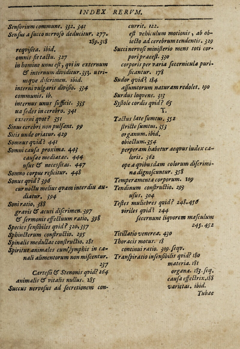 Senforittm commune. 332. 341 Senfius afucco nervo fio deducitur. 277. i8p* 318 reqvifita. ibid. omnis fit tabiu. 327 in homine unus eft 7 qvi in externum & internum dividitur.33$. utri- usqve difcrimen. ibid. interni vulgaris divifio* 334 communis. ib. internus unus fujficit. 333 ua f'edes in cerebro. 341 externi qvot? 351 Sinus cerebri nonpulfiant. pp Sitis unde oriatur. qzp Somnus qvidi, 441 Somni caufia proxima. 443 caufiae mediatae. 444 ufius & nec es fit as. 447 Somno corpus reficitur• 44$ Sonus qvid? 3P6 curnoUu melius qvam inter diu au- diatur. 3P4 Soni ratio, 388 gravis & acuti difcrimen. 3P7 & fiermonis ejfeftuum ratio» 39$ Species fienfibiles qvid ? 320,337 Sphinfterum confiruttio. 2pj Spinalis medullae conftruftio. 281 Spiritus animales cumjymphis in ca¬ nali alimentorum non mificentur. 257 Cartefii & Stenonis qvid? 264 animalis & vitalis nullus. 283 Succus nervofius ad fiecretioncm con¬ currit. 122. ejl vehiculum motionis, ab ob- ieffio ad cerebrum tendentis. 3ZP Succi nervofi minifterio mens toti cor* poripraeeft. 330 corporis per varia fiecernicula puri¬ ficantur. 178 Sudor qvidl 184 ajfiumtorum naturam redolet. tpo Surdus loqvens. 313 Syflole cordis qvid? 6s T. T a Eius late fiumtus. 332 firitte fiumtus. 333 organum. ibid. obiellum.334 perperam habetur aeqvus iudex ca¬ loris* 362 opeaqvibusdam colorum dificrimi- na dignofeuntur. 338 Temperamenta corporum, lop Tendinum conflruElio• 2P3 ufius. 304 Te fles muliebres qvid? 248*436 viriles qvid? 244 fiecernunt liqvorem maficulum 243.45* Titillatio venerea. 430 Thoracis motus. 18 continui ratio. 30p.fieqv. Tranfipiratio infienfibilis qvid? 180 materia. 181 organa. 183-feq. caufia ejfettrix.188 varietas. ibid. Tubae