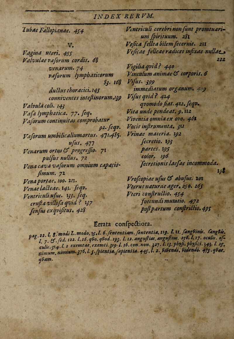 'Lubae Fallopianae. 494 V. Vagina uteri, 4SJ Valvulae vaforum cordis, 6$ venarum. 74 vaforum lymphaticorum duEius thoracici 149 conniventes mtefi inoru m. 199 Valvula coli. 14] Vafa lymphatica. 77* feq* Vaforum continuitas comprobatur pz.feqv. Vaforum umbilicaliumortus. 4114^5- ufus. 471 Venarum ortus & progrejfio• 71 pulfus nullus, 72 Vena cava vaforum omnium capacis- fimum. 71 Vena portae. 100. 2/1. Venae lafleae. 141. feqv. Ventriculi ufus. yj\ villofa qvid ? 1/7 fenfus exqvifitus, qzS Ventriculi cerebri non fiunt promtuari- fpirituum. 2^1 Vefica fecernit. zn Vcficae felleae radices infixae nullao 222 Vigilia qvid? 440 Vinculum animae & corporis. ^ immediatum organum. ' ^ Vifusqvid? 414 qvomodo fiat. 411* feqv* Vita unde pendeat. 9. 112 Viventia omnia ex ovo. ^1 Vocis infirumenta. ju Vrinae materia, ipz fecretio. 17/ partes. 195 color. 196 fecretionis laefae incommoda, 17% Vrofcopiae ufus & abufus. 101 Vterus naturae ager* zj0. z6y Vteri confiruElio. 45 4 foecundi mutatio. 471 pofipartum confiriflio, 497 Errata confpe&iora. «i l, fi modi L. modo.19,1. ti.fintentiam.fententia.tip. Iu, fangtinis. fangtis. $ ^'7 - tfCed. 122. Li6.q9o.q9od. ipf. 1.12. angufiias. Anguflim. 296.I.17. oculis, ofi culis. 214.1 2 cxemtae. exemti.qtp* 1.16. con.non. $2j. I. if. phy fi. phy fici. 343. I, 2f; ptmurn. nimium.v6* IfifpmtU.fafUntU. 445* l* *\ ^endi, Pidtndi. 479. qHs,