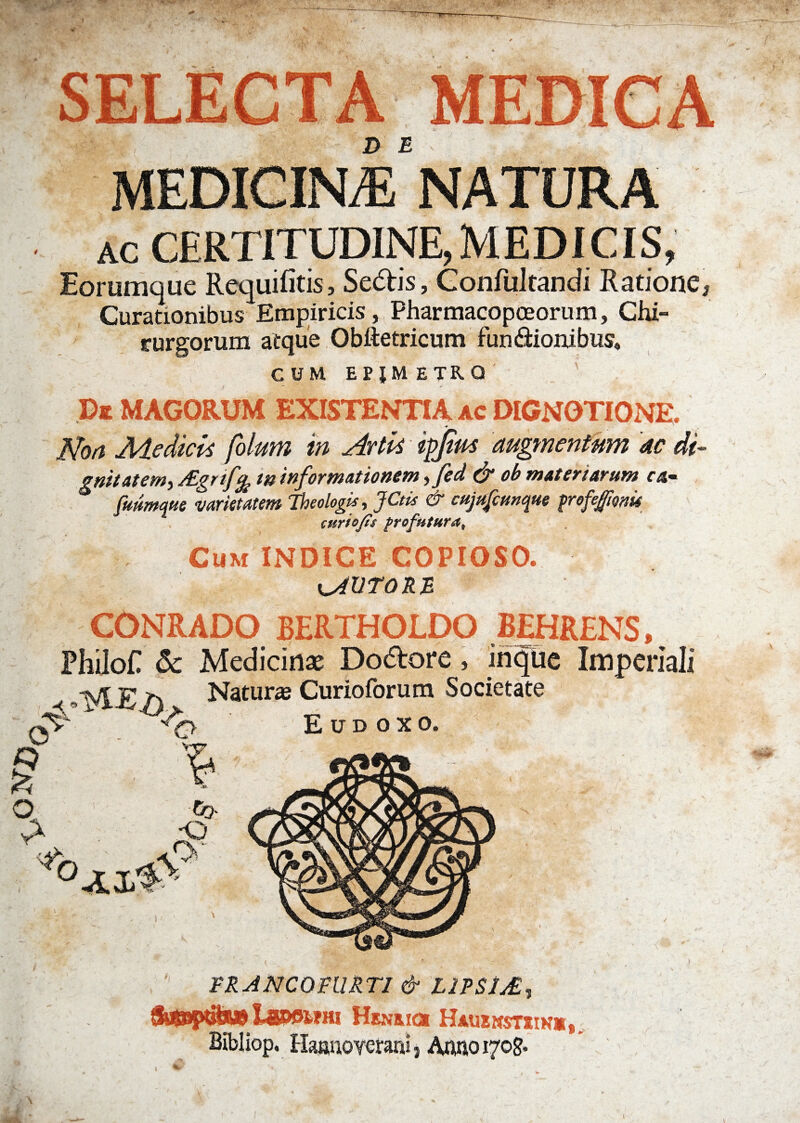 D E MEDICINA NATURA ic CERTITUDINE, MEDICIS, Eorumque Requifitis, Se<5tis, Confultandi Ratione* Curationibus Empiricis, Pharmacopceorum, Chi¬ rurgorum atque Obftetricum fun&ionibus. CUM epjmetrq De MAGORUM EXISTENTIA ac DIGNOTIONE. Non Medicis filum in Artis ipjirn augmentum ac di¬ gnitatem, AZgnfy tn informationem, fed & ob materiarum c4- fmmwe •varietatem Theologis, JCtis & cujufcunque proferente cur tofis profutura^ Cum INDICE COPIOSO. PUTORE \ < CONRADO BERTHOLDC Philot & Medici 1VIE Naturas Curioiorum 00 •6»  FR ANCO FUR T1 & LJPSIj£ , tSuSSptife# 14850WHI Henrici Hauenstsik*, Bibliop, Haamoyerani, Auno 1705.