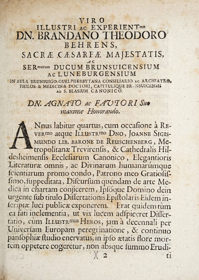 VIRO ILLUSTRI ac EXPERIENTI DN. BRANDANO THEODORO BEHRENS, ' SACRA: CESARIE MAJESTATIS, SeRnorum DUCUM B RU NSUIC E NSIU M AC LUNEBURGENSIUM IN AULA. BRUNSUIGO-GUELPHERBYTANA CONSILIARIO ac ARCHTATR®* ' PHILOS: & MEDICINA DOCTORI, CAPITULIQUE BRv NSUICEHMS ad S. BLASIUM CANONICO. DN AGNATO ac FAQ TORI Sm ~ ' maxime Honorando. ANnus labitur quartus,cum occafione a Re¬ vergo atque Illustra Dno, Joanne SrGis- MUNDO LIB. BARONE DE ReUSCHENBERG , Me~ tropolitanae T re vire n fis, &c CathedraJis Hil- desheimenfis Ecclefiarum Canonico, Elegantions Literatura: omnis, ac Divinarum humanarumque fcientiarum promo condo, Patrono meo Gratiofiff fimo,fuppeditata, Dircurfumquendam de arte Me¬ dica in chartam conjicerem, Ipfoque Domino dein urgente fub titulo Differtadonis Epiftolaris Eidem in- Ecnptae luci publicae exponerem. Erat quidem tum ea fati inclementia, ut vix lucem adfpiceret Differ¬ ta tio , ciim Illustra Heros, jam a decennali per Univerfam Europam peregrinatione, & continuo panfophiae {ludio enervatus7in ipfo aetatis flore mor¬ tem oppetere cogeretur, non absque lummoErudi- )( 2 ti