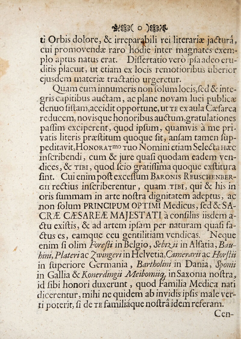 ti Orbis dolore, 8c irreparabili rei literariae jacfhira, cui promovendas raro hodie inter magnates exem¬ plo aptus natus erat. Difiertatio vero ipfandeo eru¬ ditis placuit, ut etiam ex locis remotioribus uberior ejusdem materias tradtatio urgeretur. Quam cum innumeris non foliim Iocis,fed & inte- griscapitibus au<5tam, ac plane novam luci publica; denuo (illam,accidit opportune, ut te ex aula Casfarea reducem, novisque honoribus aubtum,gratulationes pafiim exciperent, quod ipfum, quamvis a me pri¬ vatis literis praeditum quoque (it, anfam tamen fup- peditavit,Honorat™ tuo Nomini etiam Seledlanaec infcribendi, cum & jure quali quodam eadem vtn- dices,Sc tibi, quod fcio grati fllmaquoque exditura fint. Cui enim pod exceflum Baronis Reuschenber- gii redlius infcriberentur, quam tibi, qui & his in oris fummam in arte nodra dignitatem adeptus, ac non Ibium PRINCIPUM OPTIMI Medicus, (ed&SA¬ CRAE GESAREE MAJESTATI a conliliis iisdem a- <51u exidis, & ad artem ip(am per naturam quafi fa- <51us es, eam que ceu gentilitiam vendicas. Neque enim fi olim Forefli in Belgio, Sebtxj/ in Alfatia,B>w- hini, Plateri ac ^'wingeri in Helvetia,Camerari/ ac Horjlii in fuperiore Germania, Bartholini in Dania, Sponti in Gallia &Konerdmg/i Meibomticfc inSaxonia nodra, id libi honori duxerunt, quod Familia Medica nati dicerentur, mihi ne quidem ab invidis ipfis male ver¬ ti poterit, fi de te familiaque nodra idem referam. . . : Cen-